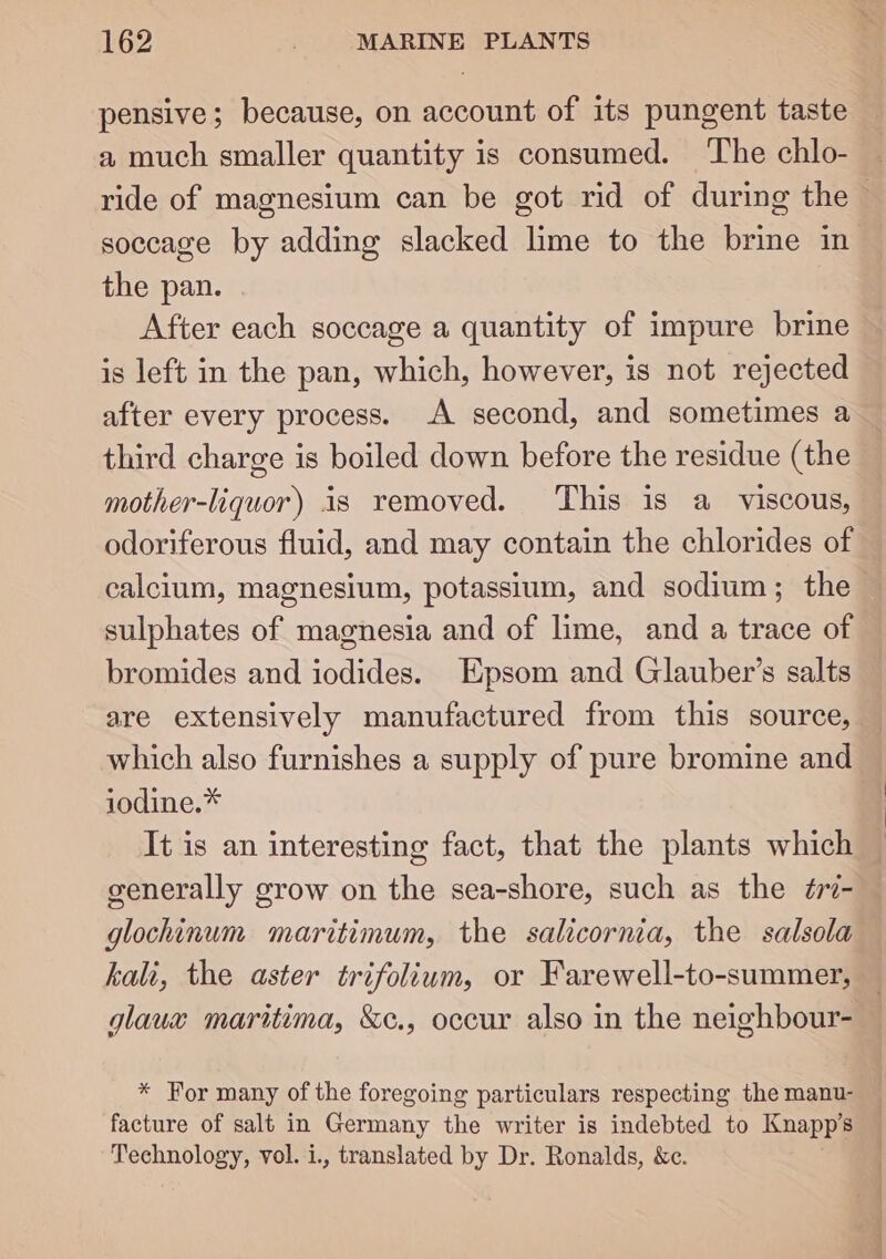 pensive; because, on account of its pungent taste a much smaller quantity is consumed. ‘The chlo- ride of magnesium can be got rid of during the soccage by adding slacked lime to the brine in the pan. After each soccage a quantity of impure brine is left in the pan, which, however, is not rejected after every process. A second, and sometimes a third charge is boiled down before the residue (the mother-liquor) is removed. ‘This is a viscous, odoriferous fluid, and may contain the chlorides of calcium, magnesium, potassium, and sodium; the sulphates of magnesia and of lime, and a trace of bromides and iodides. Epsom and Glauber’s salts are extensively manufactured from this source, which also furnishes a supply of pure bromine and iodine.* It is an interesting fact, that the plants which generally grow on the sea-shore, such as the ¢77- glochinum maritimum, the salicornia, the salsola kali, the aster trifolium, or Farewell-to-summer, glauw maritima, &amp;c., occur also in the neighbour- * For many of the foregoing particulars respecting the manu- facture of salt in Germany the writer is indebted to Knapp’s Technology, vol. i., translated by Dr. Ronalds, &amp;c.