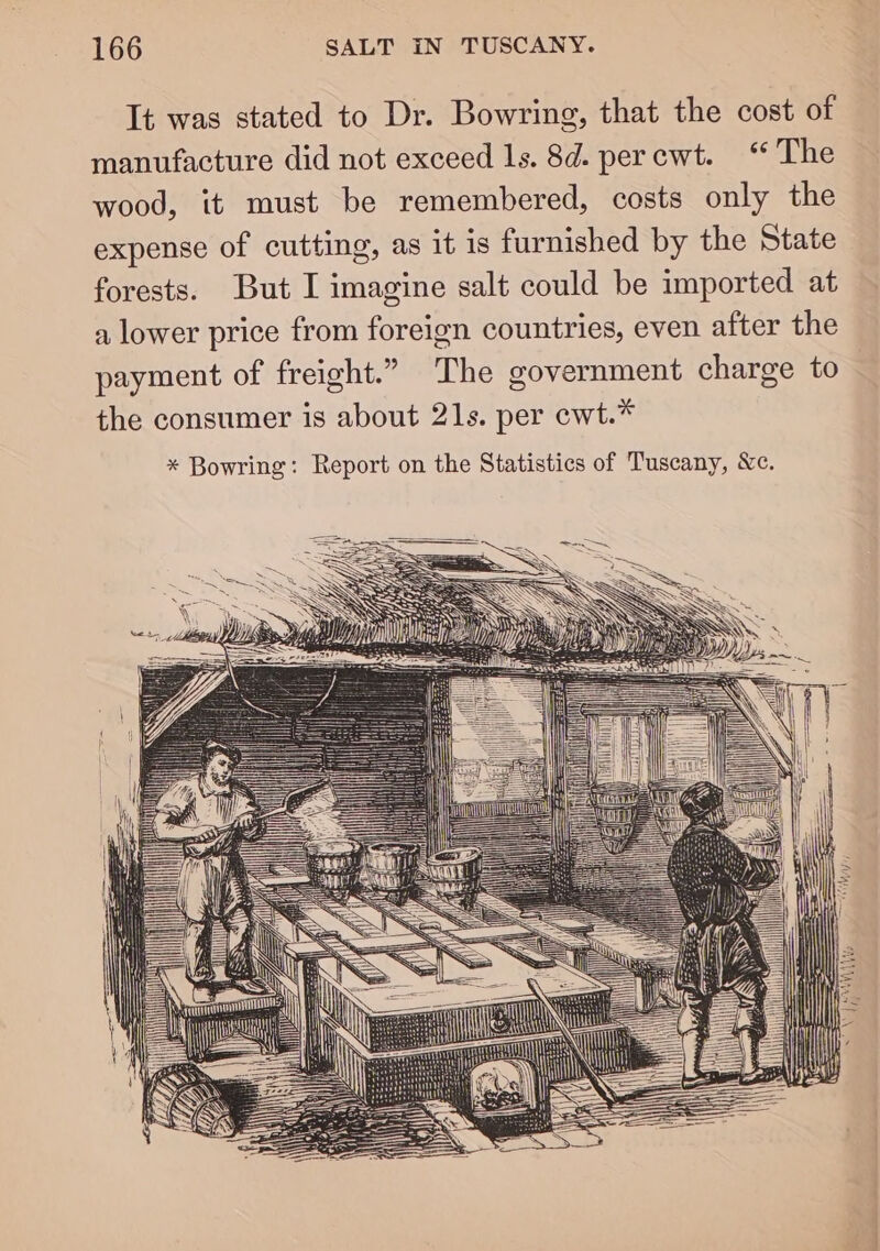 It was stated to Dr. Bowring, that the cost of manufacture did not exceed 1s. 8d. percwt. “ The wood, it must be remembered, costs only the expense of cutting, as it is furnished by the State forests. But I imagine salt could be imported at a lower price from foreign countries, even after the payment of freight.” The government charge to the consumer is about 21s. per cwt.* * Bowring: Report on the Statistics of Tuscany, Xe. === | Le