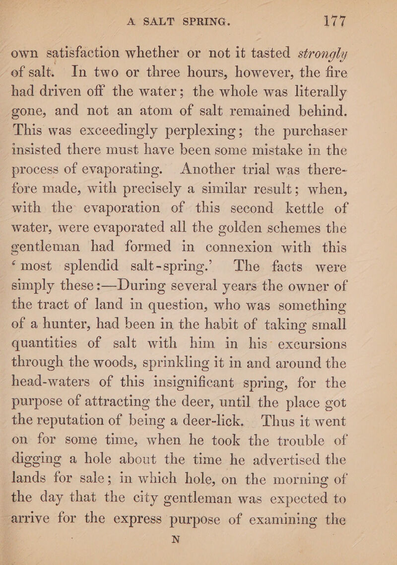 own satisfaction whether or not it tasted strongly of salt. In two or three hours, however, the fire had driven off the water; the whole was literally gone, and not an atom of salt remained behind. This was exceedingly perplexing; the purchaser insisted there must have been some mistake in the process of evaporating. Another trial was there- fore made, with precisely a similar result; when, with the evaporation of this second kettle of water, were evaporated all the golden schemes the gentleman had formed in connexion with this ‘most splendid salt-spring. The facts were simply these :—During several years the owner of the tract of land in question, who was something of a hunter, had been in the habit of taking small quantities of salt with him in his’ excursions through the woods, sprinkling it in and around the head-waters of this insignificant spring, for the purpose of attracting the deer, until the place got the reputation of being a deer-lick. Thus it went on for some time, when he took the trouble of digging a hole about the time he advertised the lands for sale; in which hole, on the morning of the day that the city gentleman was expected to arrive for the express purpose of examining the N