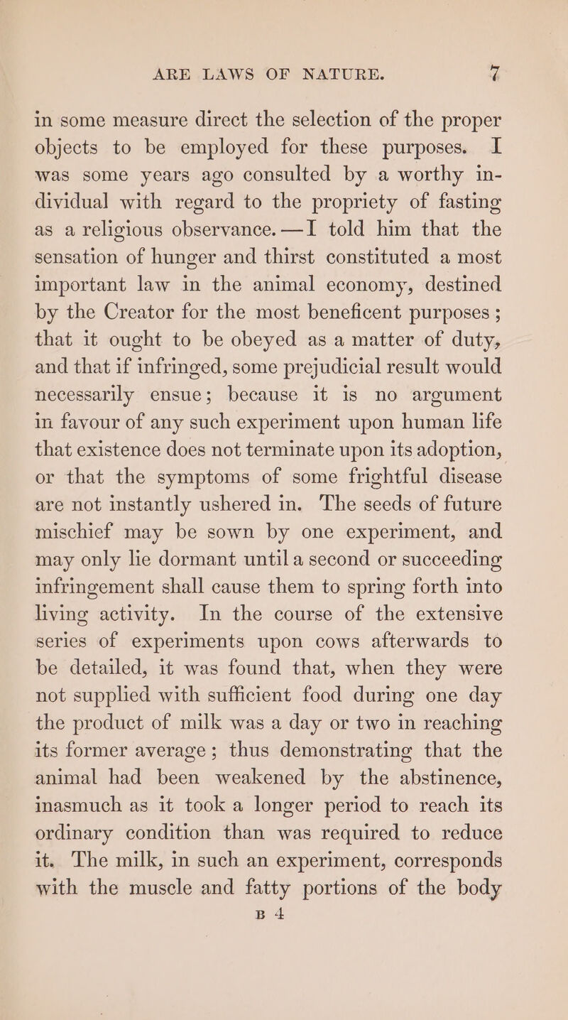 ARE LAWS OF NATURE. yi! in some measure direct the selection of the proper objects to be employed for these purposes. I was some years ago consulted by a worthy in- dividual with regard to the propriety of fasting as a religious observance. —I told him that the sensation of hunger and thirst constituted a most important law in the animal economy, destined by the Creator for the most beneficent purposes ; that it ought to be obeyed as a matter of duty, and that if infringed, some prejudicial result would necessarily ensue; because it is no argument in favour of any such experiment upon human life that existence does not terminate upon its adoption, or that the symptoms of some frightful disease are not instantly ushered in. The seeds of future mischief may be sown by one experiment, and may only lie dormant untila second or succeeding infringement shall cause them to spring forth into living activity. In the course of the extensive series of experiments upon cows afterwards to be detailed, it was found that, when they were not supplied with sufficient food during one day the product of milk was a day or two in reaching its former average; thus demonstrating that the animal had been weakened by the abstinence, inasmuch as it took a longer period to reach its ordinary condition than was required to reduce it. The milk, in such an experiment, corresponds with the muscle and fatty portions of the body