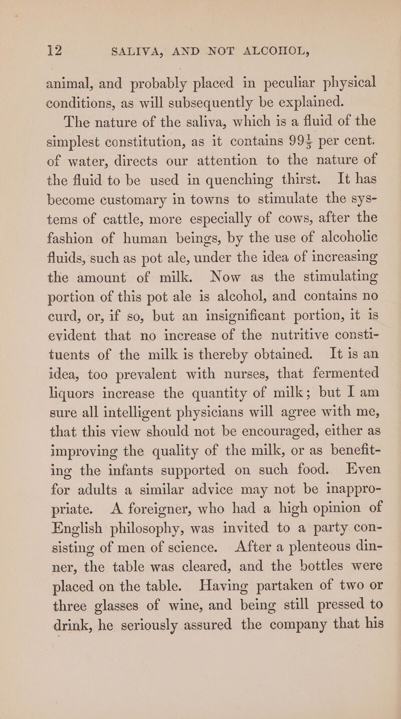 animal, and probably placed in peculiar physical conditions, as will subsequently be explained. The nature of the saliva, which is a fluid of the simplest constitution, as it contains 993 per cent. of water, directs our attention to the nature of the fluid to be used in quenching thirst. It has become customary in towns to stimulate the sys- tems of cattle, more especially of cows, after the fashion of human beings, by the use of alcoholic fluids, such as pot ale, under the idea of increasing the amount of milk. Now as the stimulating portion of this pot ale is alcohol, and contains no eurd, or, if so, but an insignificant portion, it 1s evident that no increase of the nutritive consti- tuents of the milk is thereby obtained. It is an idea, too prevalent with nurses, that fermented liquors increase the quantity of milk; but 1 am sure all intelligent physicians will agree with me, that this view should not be encouraged, either as improving the quality of the milk, or as benefit- ing the infants supported on such food. Even for adults a similar advice may not be imappro- priate. A foreigner, who had a high opinion of English philosophy, was invited to a party con- sisting of men of science. After a plenteous din- ner, the table was cleared, and the bottles were placed on the table. Having partaken of two or three glasses of wine, and being still pressed to drink, he seriously assured the company that his