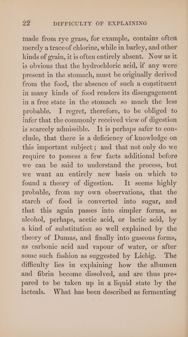 made from rye grass, for example, contains often merely a trace of chlorine, while in barley, and other kinds of grain, it is often entirely absent. Now as it is obvious that the hydrochloric acid, if any were present in the stomach, must be originally derived from the food, the absence of such a constituent in many kinds of food renders its disengagement in a free state in the stomach so much the less probable. I regret, therefore, to be obliged to infer that the commonly received view of digestion is scarcely admissible. It is perhaps safer to con- clude, that there is a deficiency of knowledge on this important subject; and that not only do we require to possess a few facts additional before we can be said to understand the process, but we want an entirely new basis on which to found a theory of digestion. It seems highly probable, from my own observations, that the starch of food is converted into sugar, and that this again passes into simpler forms, as alcohol, perhaps, acetic acid, or lactic acid, by a kind of substitution so well explained by the theory of Dumas, and finally into gaseous forms, as carbonic acid and vapour of water, or after some such fashion as suggested by Liebig. The difficulty lies in explaining how the albumen and fibrin become dissolved, and are thus pre- pared to be taken up in a liquid state by the lacteals: What has been described as fermenting