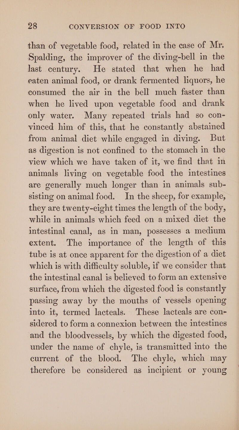 than of vegetable food, related in the case of Mr. Spalding, the improver of the diving-bell in the last century. He stated that when he had eaten animal food, or drank fermented liquors, he consumed the air in the bell much faster than when he lived upon vegetable food and drank only water. Many repeated trials had so con- vinced him of this, that he constantly abstained from animal diet while engaged in diving. But as digestion is not confined to the stomach in the view which we have taken of it, we find that in animals living on vegetable food the intestines are generally much longer than in animals sub- sisting on animal food. In the sheep, for example, they are twenty-eight times the length of the body, while in animals which feed on a mixed diet the intestinal canal, as in man, possesses a medium extent. The importance of the length of this tube is at once apparent for the digestion of a diet which is with difficulty soluble, if we consider that the intestinal canal is believed to form an extensive surface, from which the digested food is constantly passing away by the mouths of vessels opening into it, termed lacteals. These lacteals are con- sidered to form a connexion between the intestines and the bloodvessels, by which the digested food, under the name of chyle, is transmitted into the current of the blood. The chyle, which may therefore be considered as incipient or young