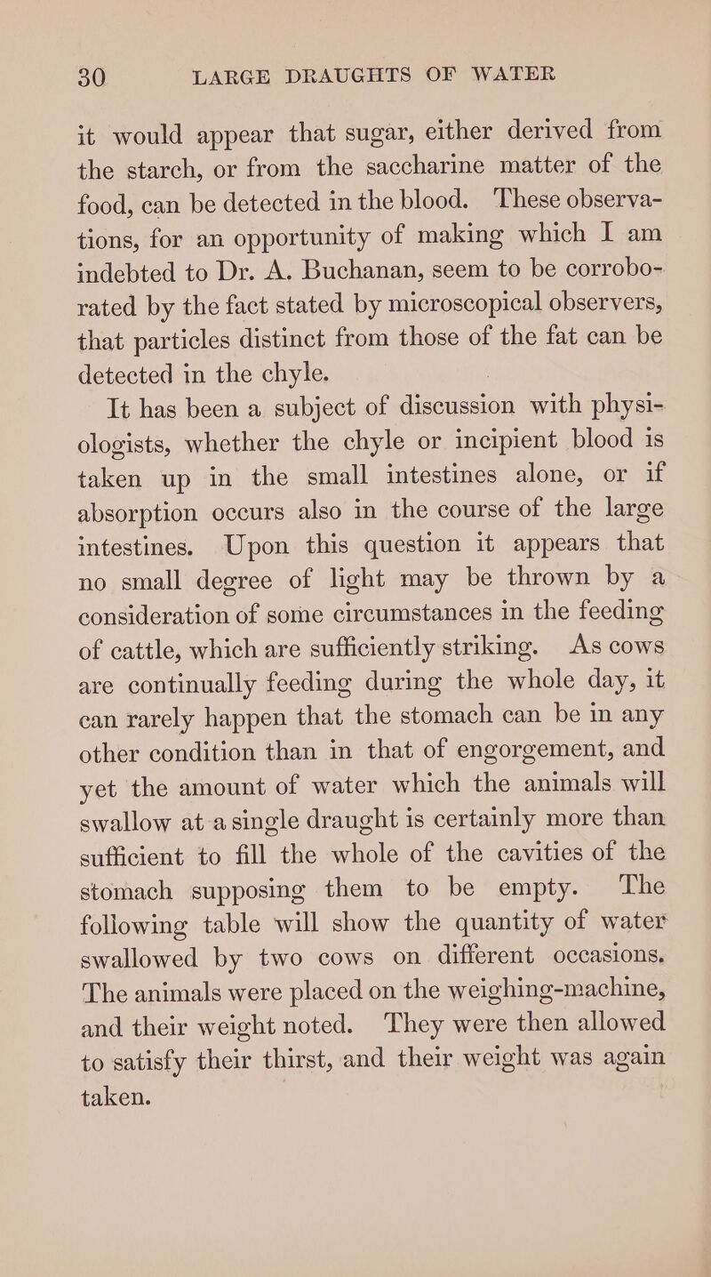 it would appear that sugar, either derived from the starch, or from the saccharine matter of the food, can be detected in the blood. ‘These observa- tions, for an opportunity of making which I am indebted to Dr. A. Buchanan, seem to be corrobo- rated by the fact stated by microscopical observers, that particles distinct from those of the fat can be detected in the chyle. It has been a subject of diecucent with physi- ologists, whether the chyle or incipient blood 1s taken up in the small intestines alone, or if absorption occurs also in the course of the large intestines. Upon this question it appears that no small degree of light may be thrown by a consideration of some circumstances in the feeding of cattle, which are sufficiently striking. As cows are continually feeding during the whole day, it can rarely happen that the stomach can be in any other condition than in that of engorgement, and yet the amount of water which the animals will swallow atasingle draught is certainly more than sufficient to fill the whole of the cavities of the stomach supposing them to be empty. The following table will show the quantity of water swallowed by two cows on different occasions. The animals were placed on the weighing-machine, and their weight noted. They were then allowed to satisfy their thirst, and their weight was again taken.