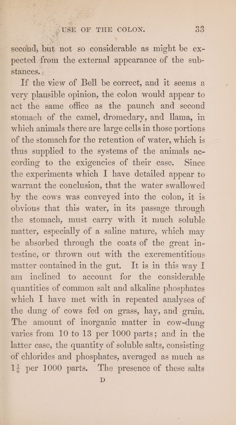 second; but not so considerable as might be ex- pected from the external appearance of the sub- stances. . If the view of Bell be correct, and it seems a very plausible opinion, the colon would appear to act the same office as the paunch and second stomach of the camel, dromedary, and llama, in which animals there are large cells in those portions of the stomach for the retention of water, which is thus supplied to the systems of the animals ac- cording to the exigencies of their case. Since the experiments which I have detailed appear to warrant the conclusion, that the water swallowed by the cows was conveyed into the colon, it is obvious that this water, in its passage through the stomach, must carry with it much soluble matter, especially of a saline nature, which may be absorbed through the coats of the great in- testine, or thrown out with the excrementitious matter contained in the gut. It is in this way I am inclined to account for the considerable quantities of common salt and alkaline phosphates which I have met with in repeated analyses of the dung of cows fed on grass, hay, and grain. The amount of inorganic matter in cow-dung varies from 10 to 13 per 1000 parts; and in the latter case, the quantity of soluble salts, consisting of chlorides and phosphates, averaged as much as 14 per 1000 parts. ‘The presence of these salts D