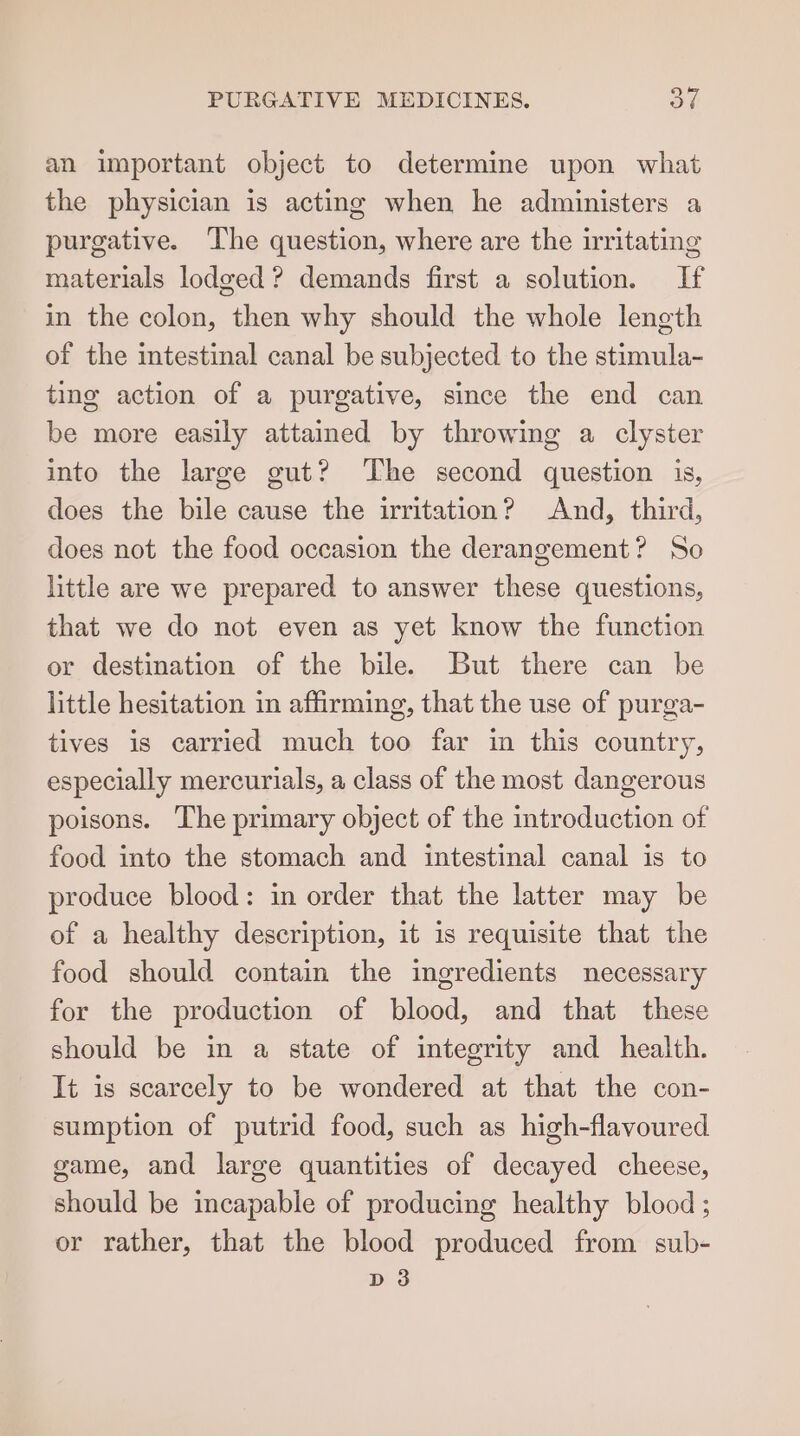 an important object to determine upon what the physician is acting when he administers a purgative. The question, where are the irritating materials lodged? demands first a solution. If in the colon, then why should the whole length of the intestinal canal be subjected to the stimula- ting action of a purgative, since the end can be more easily attained by throwing a clyster into the large gut? The second question is, does the bile cause the irritation? And, third, does not the food occasion the derangement? So little are we prepared to answer these questions, that we do not even as yet know the function or destination of the bile. But there can be little hesitation in affirming, that the use of purga- tives is carried much too far in this country, especially mercurials, a class of the most dangerous poisons. The primary object of the introduction of food into the stomach and intestinal canal is to produce blood: in order that the latter may be of a healthy description, it is requisite that the food should contain the ingredients necessary for the production of blood, and that these should be in a state of integrity and health. It is scarcely to be wondered at that the con- sumption of putrid food, such as high-flavoured game, and large quantities of decayed cheese, should be incapable of producing healthy blood ; or rather, that the blood produced from sub- D3