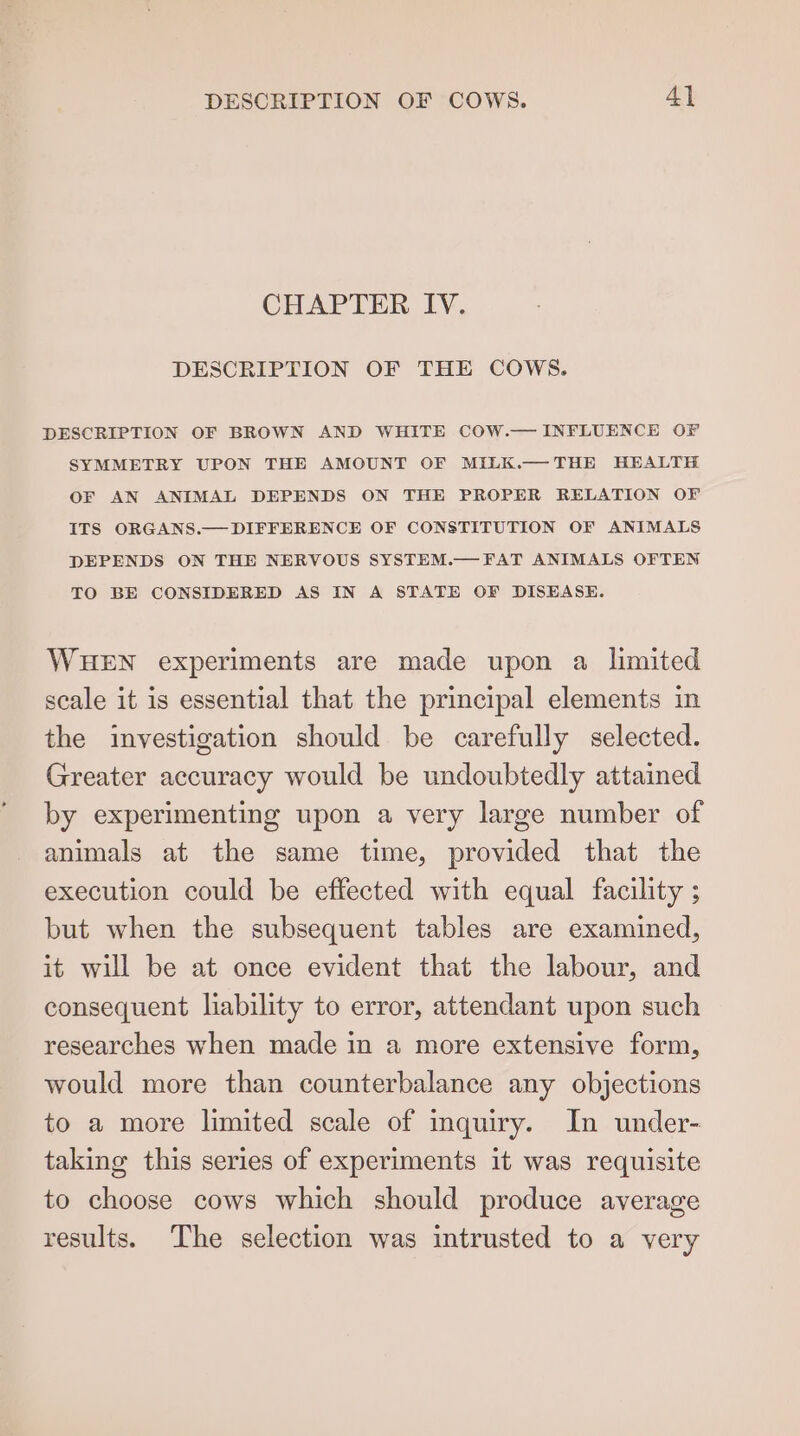 DESCRIPTION OF COWS. 4] CHAPTER IV. DESCRIPTION OF THE COWS. DESCRIPTION OF BROWN AND WHITE COW.— INFLUENCE OF SYMMETRY UPON THE AMOUNT OF MILK.—THE HEALTH OF AN ANIMAL DEPENDS ON THE PROPER RELATION OF ITS ORGANS.— DIFFERENCE OF CONSTITUTION OF ANIMALS DEPENDS ON THE NERVOUS SYSTEM.— FAT ANIMALS OFTEN TO BE CONSIDERED AS IN A STATE OF DISEASE. WHEN experiments are made upon a limited scale it is essential that the principal elements in the investigation should be carefully selected. Greater accuracy would be undoubtedly attained by experimenting upon a very large number of animals at the same time, provided that the execution could be effected with equal facility ; but when the subsequent tables are examined, it will be at once evident that the labour, and consequent liability to error, attendant upon such researches when made in a more extensive form, would more than counterbalance any objections to a more limited scale of inquiry. In under- taking this series of experiments it was requisite to choose cows which should produce average results. The selection was intrusted to a very