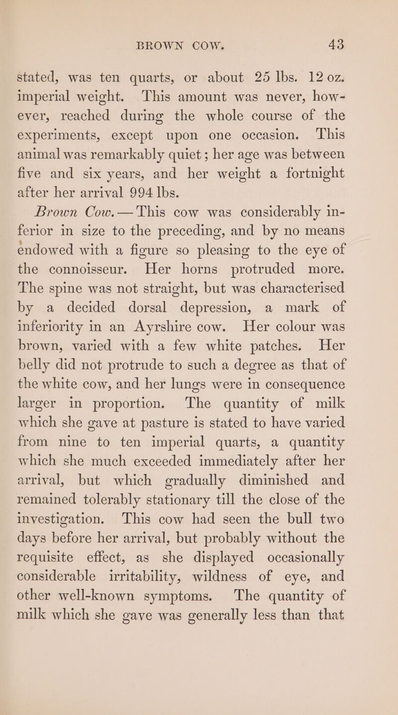 stated, was ten quarts, or about 25 Ibs. 12 oz. imperial weight. This amount was never, how- ever, reached during the whole course of the experiments, except upon one occasion. ‘This animal was remarkably quiet ; her age was between five and six years, and her weight a fortnight after her arrival 994 lbs. Brown Cow.— This cow was considerably in- ferior in size to the preceding, and by no means endowed with a figure so pleasing to the eye of the connoisseur. Her horns protruded more. The spine was not straight, but was characterised by a decided dorsal depression, a mark of inferiority in an Ayrshire cow. Her colour was brown, varied with a few white patches. Her belly did not protrude to such a degree as that of the white cow, and her lungs were in consequence larger in proportion. The quantity of milk which she gave at pasture is stated to have varied from nine to ten imperial quarts, a quantity which she much exceeded immediately after her arrival, but which gradually diminished and remained tolerably stationary till the close of the investigation. This cow had seen the bull two days before her arrival, but probably without the requisite effect, as she displayed occasionally considerable irritability, wildness of eye, and other well-known symptoms. The quantity of milk which she gave was generally less than that