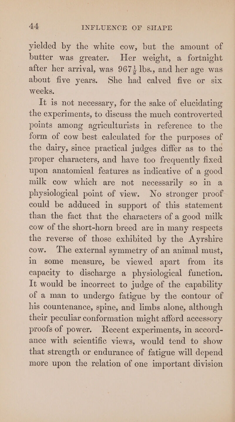 yielded by the white cow, but the amount of butter was greater. Her weight, a fortnight after her arrival, was 9671 lbs. and her age was about five years. She had calved five or six weeks. It is not necessary, for the sake of elucidating the experiments, to discuss the much controverted points among agriculturists in reference to the form of cow best calculated for the purposes of the dairy, since practical judges differ as to the proper characters, and have too frequently fixed upon anatomical features as indicative of a good milk cow which are not necessarily so in a physiological point of view. No stronger proof could be adduced in support of this statement than the fact that the characters of a good milk cow of the short-horn breed are in many respects the reverse of those exhibited by the Ayrshire cow. The external symmetry of an animal must, in some measure, be viewed apart from its capacity to discharge a physiological function. It would be incorrect to judge of the capability of a man to undergo fatigue by the contour of his countenance, spine, and limbs alone, although their peculiar conformation might afford accessory proots of power. Recent experiments, in accord- ance with scientific views, would tend to show that strength or endurance of fatigue will depend more upon the relation of one important division