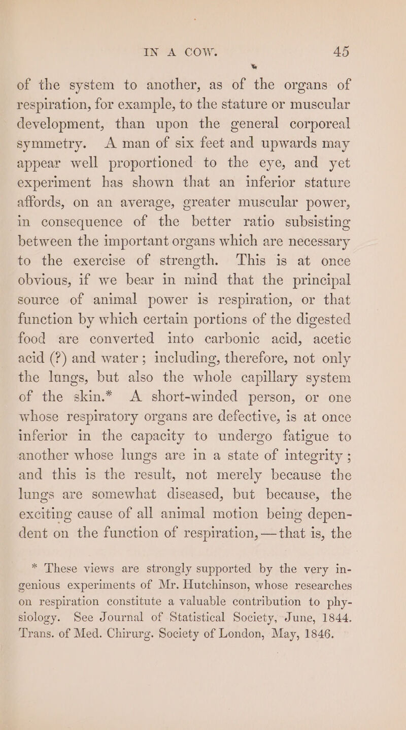 \% of the system to another, as of the organs of respiration, for example, to the stature or muscular development, than upon the general corporeal symmetry. A man of six feet and upwards may appear well proportioned to the eye, and yet experiment has shown that an inferior stature affords, on an average, greater muscular power, in consequence of the better ratio subsisting between the important organs which are necessary to the exercise of strength. This is at once obvious, if we bear in mind that the principal source of animal power is respiration, or that function by which certain portions of the digested food are converted into carbonic acid, acetic acid (?) and water; including, therefore, not only the lungs, but also the whole capillary system of the skin.* A short-winded person, or one whose respiratory organs are defective, is at once inferior in the capacity to undergo fatigue to another whose lungs are in a state of integrity ; and this is the result, not merely because the lungs are somewhat diseased, but because, the exciting cause of all animal motion being depen- dent on the function of respiration, —that is, the * ‘These views are strongly supported by the very in- genious experiments of Mr. Hutchinson, whose researches on respiration constitute a valuable contribution to phy- siology. See Journal of Statistical Society, June, 1844. Trans. of Med. Chirurg. Society of London, May, 1846.