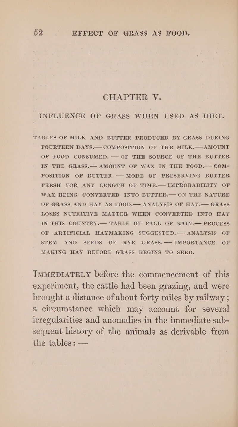 CHAPTER V. INFLUENCE OF GRASS WHEN USED AS DIET. TABLES OF MILK AND BUTTER PRODUCED BY GRASS DURING FOURTEEN DAYS.— COMPOSITION OF THE MILK.—AMOUNT OF FOOD CONSUMED. — OF THE SOURCE OF THE BUTTER IN THE GRASS.— AMOUNT OF WAX IN THE FOOD.— COM- POSITION OF BUTTER. — MODE OF PRESERVING BUTTER FRESH FOR ANY LENGTH OF TIME.— IMPROBABILITY OF WAX BEING CONVERTED INTO BUTTER.— ON THE NATURE OF GRASS AND HAY AS FOOD.— ANALYSIS OF HAY.— GRASS LOSES NUTRITIVE MATTER WHEN CONVERTED INTO HAY “IN THIS COUNTRY.— TABLE OF FALL OF RAIN.— PROCESS OF ARTIFICIAL HAYMAKING SUGGESTED.— ANALYSIS OF STEM AND SEEDS OF RYE GRASS.— IMPORTANCE OF MAKING HAY BEFORE GRASS BEGINS TO SEED. IMMEDIATELY before the commencement of this experiment, the cattle had been grazing, and were brought a distance of about forty miles by railway ; a circumstance which may account for several irregularities and anomalies in the immediate sub- sequent history of the animals as derivable from the tables ; —