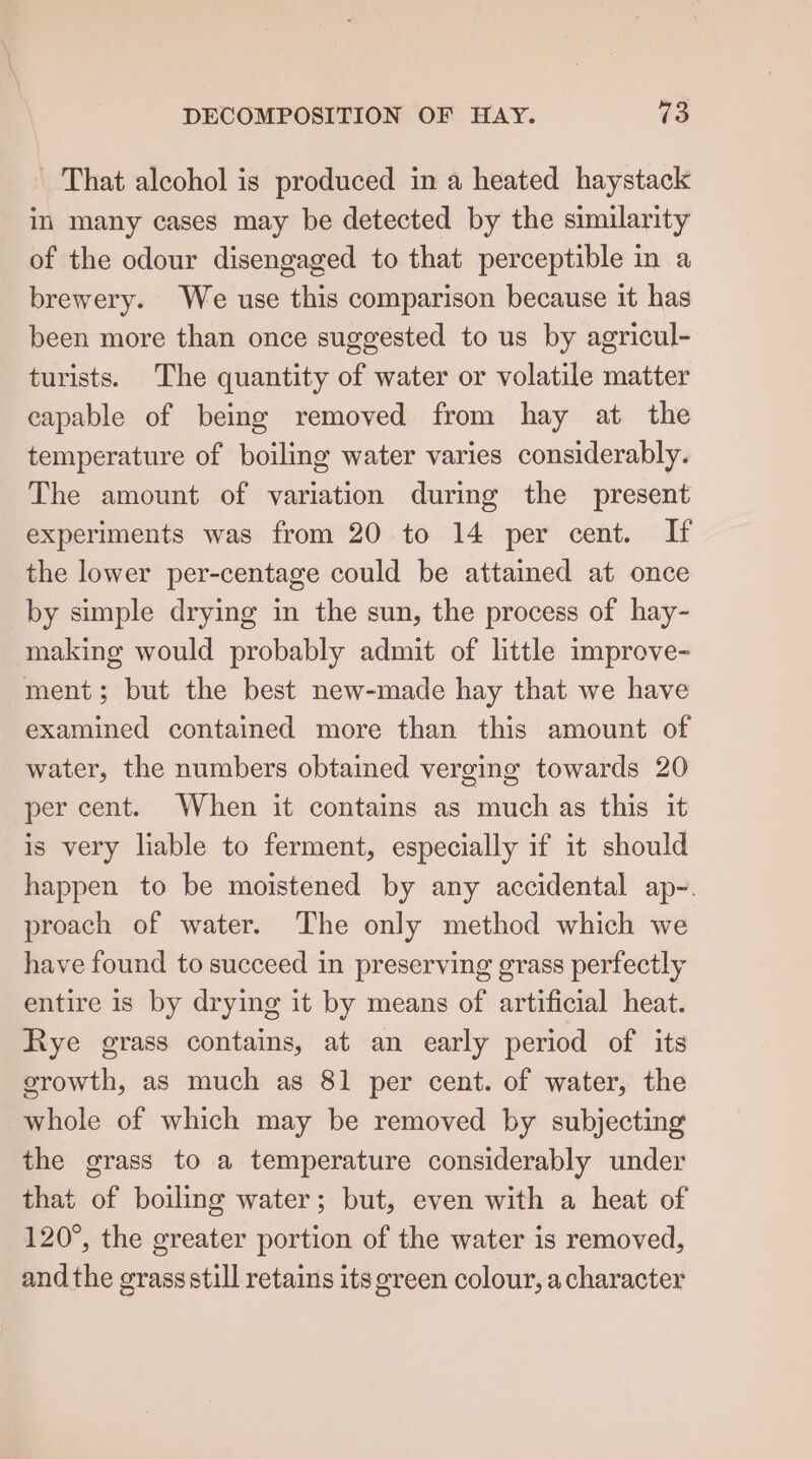 DECOMPOSITION OF HAY. 43 - That alcohol is produced in a heated haystack in many cases may be detected by the similarity of the odour disengaged to that perceptible in a brewery. We use this comparison because it has been more than once suggested to us by agricul- turists. The quantity of water or volatile matter capable of being removed from hay at the temperature of boiling water varies considerably. The amount of variation during the present experiments was from 20 to 14 per cent. If the lower per-centage could be attained at once by simple drying in the sun, the process of hay- making would probably admit of little improve- ment; but the best new-made hay that we have examined contained more than this amount of water, the numbers obtained verging towards 20 per cent. When it contains as much as this it is very liable to ferment, especially if it should happen to be moistened by any accidental ap-. proach of water. The only method which we have found to succeed in preserving grass perfectly entire is by drying it by means of artificial heat. Rye grass contains, at an early period of its growth, as much as 81 per cent. of water, the whole of which may be removed by subjecting the grass to a temperature considerably under that of boiling water; but, even with a heat of 120°, the greater portion of the water is removed, andthe grass still retains its green colour, acharacter