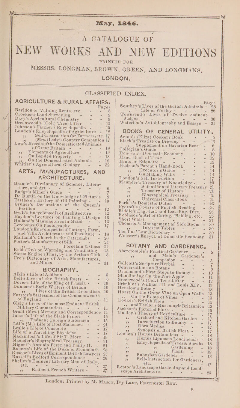 May, 1846. A CATALOGUE OF NEW WORKS AND NEW EDITIONS PRINTED FOR MESSRS. LONGMAN, BROWN, GREEN, AND LONGMANS, LONDON. CLASSIFIED INDEX, _ AGRICULTURE &amp; RURAL AFFAIRS. Pages ASE Southey’s Lives of the British Admirals - 28 Bayldon on Valuing Rents,etc. - - 6 » Eee on Nceiey a) gee ne 20 Crocker’s Land Surveying = - EG Townsend’s Lives of Twelve eminent. Davy’s Agricultural Chemistry - - 9 Judges Fg et ee if s = - 380 Greenwood’s (Col.) Tree-Lifter ~ 2 49 Waterton’s Autobiography and Essays - 31 Johnson’s Farmer’s Encyclopedia - ele Loudon’s Encyclopedia of Agriculture - 18 BOOKS OF GENERAL UTILITY. as Self-Instruction for Farmers,ete. 17 Acton’s (Eliza) Cookery Book - = 5 aS (Mrs.) Lady’s Country Companion 17 Black’s Treatise on Brewing - - -—~ 6 Low’s ee oe Domesticated Animals i A v Supplement on Bavarian Beer - 6 ofGreat Britain - - =I ollegian’s Guide - es © 28: 50 Elements oe Agriculture - - iy Donoyan’s Domestic Economy - - 10 n Landed Property - - = Fland-Book of Taste = “hoy ac oy ae On the Domesticated Animals - 18 Hints on Etiquette - - - - - 13 Whitley’s Agricultural Geology § - - 32 Hudson’s Parent’s Hand-Book = - i4 Executor’sGuide - - - 1d ARTS, MANUFACTURES, AND » ..OnMeking Willy - 9 5 2-14 ARCHITECTURE. pondon s Self Instruction - - - us ee : 6 aunder’s Treasury of Knowledge - - 2 Bowes ee oneny of Science, Litera- F a Scientificand Literary Treasury 21 Bey CUNT PNG ss ie I i ea 5 Treasury of History So Ml Budge’s Miner’sGuide - - - - 7 Biographical Treasury - - 21 De Burtin on the Knowledge of Pictures 9 on Universal Class-Book ~- = 91 piste pone OF eee ae 10 Parkes’s Domestic Duties - - - 23 Perilion ecorations of the Queen’s Te | Eyerott’s Course of English Reading - 24 7 = A = + iS | i  ort! . _ Ase ic 95 Gwilt’s Encyclopediaof Architecture = 12 | Robinecws dcr ot Gee tang: Dict. 25 Haydon’s Lectures on Painting &amp;Design 13 | Short Whise, 2. Deets Fnac 27 Looe aes 1 Thomson’s Management of Sick Room - 30 Loudon’s Encyclopaedia of Cottage, Farm, nivomaline? tae B 5 eh and Villa Architecture and Furniture - 18 De ; eK : Wigiland’el Chiuwck ia tae Cotancate a5, Webster’s Encycl. of Domestic Economy 31 Porter’s Manufacture of Silk - - =a2 - s Porcelain Clases o4 BOTANY AND CARDENING. Reid (Dr.) on Warming and Ventilating 25 Abercrombie’s PracticalGardener - - 5 Steam Engine (The), by the Artisan Club 5 39 and Main’s Gardener’s Ure’s Dictionary of Arts, Manufactures, Companion - - - 6 and Mines - - - =) oll eos ScriptureHerbal - . Pe ay / onversations on Botany - - = 8 Sie! BIOCRAPHY. Drummond’s First Steps to Botany - - 10 Aikin’s Life of Addison - : - - 5 Glendinning On the Pine Apple - - il Bell’s Lives of the British Poets - =e Greenwood’s (Col.) Tree-Lifter - =) 22 Dover’s Life of the King of Prussia- - 10 Grimblot’s William III. and Louis XIV. 19 Dunham’s Early Writers of Britain - 10 Henslow’s Botany -~ - - - - 13 Of Lives of the British Dramatists 10 Hoare On the Grape Vine on Open Walls 13 eee presen of the Commonwealth i A An 2 On ae Hoots of Vines - - - 13 of Englan - - Pe Ge = ooker’s British Flora - - - - 13 Bitte c. eet Eminent British ‘a ie ee pyscologiaBritannica 13 mmanders - - = - n’s Pictorial Flora - - sar Grant (Mrs.) Memoir and Correspondence 11 Lindley’s Theory of Howicaleans - - 7 James’s Life of the Black Prince - 15 95 Orchard and Kitchen Garden - 17 a9 Eminent Foreign Statesmen 2 35 9 Introduction to Botany - - I7 Lal’s (M.) Life of Dost Mahomed - - 21 5c Flora Medica - - oe sey Leslie’s Life of Constable - - ay 9 Synopsis of British Flora - - 17 Life of a Travelling Physician - - 17 Loudon’s Hortus Britannicus - 2 - 18 oo Life ee Bie T More - - 19 35 Hortus Lignosus Londinensis - 18 aunder’s Biographical Treasury - 2) Encyclopedia of T Mignet’s Antonio Perez and Philip il = 2 eA d - oe Garde tee ie Roberts’s Life of the Duke of Monmouth 25 NG AO Plants - - 18 Roscoe’s Lives of Eminent British Lawyers 25 5 Suburban Gardener - - - 18 Russell’s Bedford Correspondence - 26 of Self-Instruction for Gardeners Shelley’s Eminent Literary Men of Italy, etc. - - 2 = ‘f 19/ etc. - - - - - - = Di. Repton’s Landscape Gardening and Land- », Eminent French Writers = - 27 scape Agehitcatume - a - nas 5 we London: Printed by M. Mason, Ivy Lane, Paternoster Row.