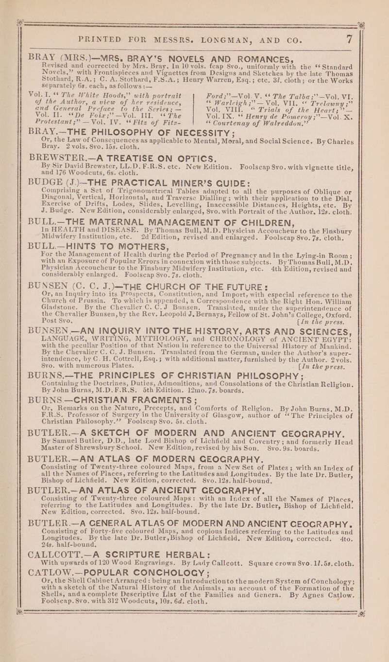 BRAY (MRS.)—MRS,. BRAY’S NOVELS AND ROMANCES, Revised and corrected by Mrs. Bray. In 10 vols. fcap 8vo., uniformly with the °* Standard Novels,” with Frontispieces and Vignettes from Designs and Sketches by the late Thomas Stothard, R.A.; C. A. Stothard, F.S.A.; Henry Warren, Esq.; etc. 37, cloth; or the Works separately 6s. each, as follows :— Vol. I. ** The White Hoods,” with portrait Ford ;”—Vol.V. ** The Talba;’’—Vol. VI. of the Author, a view of her residence, Warleigh ;’ — Vol. VIL. &lt;* Treluwny ;” end General Prefuce to the Series; — Vol. VIII. “ Trials of the Heart; — Vol. Il. “*De Foix;’?—Vol. Ill. ‘‘ The Vol. IX. ** Henry de Pomeroy ;’—Vol. X. Protestant ;” —Vol. IV. ‘* Fitz of Fitz- “ Courtenay of Walreddon.” BRAY.—THE PHILOSOPHY OF NECESSITY; Or, the Law of Consequences as applicable to Mental, Moral, and Social Science, By Charles Bray. 2 vols. 8vo. 15s. cloth. BREWSTER.—A TREATISE ON OPTICS. By Sir David Brewster, LL.D. F.R.S. etc. New Edition. Foolscap 8vo. with vignette title, and 176 Woodcuts, 6s. cloth. BUDGE (J..\—THE PRACTICAL MINER’S GUIDE: Comprising a Set of Trigonometrical Tables adapted to all the purposes of Oblique or Diagonal, Vertical, Horizontal, and Traverse Dialling; with their applieation to the Dial, Exercise of Drifts, Lodes, Slides, Levelling, Inaccessible Distances, Heights, etc. By J. Budge. New Edition, considerably enlarged, 8vo. with Portrait of the Author, 12s. cloth, BULL.—THE MATERNAL MANAGEMENT OF CHILDREN, In HEALTH and DISEASE. By Thomas Bull, M.D. Physician Accoucheur to the Finsbury Midwifery Institution, ete. 2d Edition, revised and enlarged. Foolscap 8vo. 7s. cloth. BULL.—HINTS TO MOTHERS, For the Management of Health during the Period of Pregnancy and in the Lying-in Room; with an Exposure of Popular Errors in connexion with those subjects. ByThomas Bull, M.D. Physician Accoucheur to the Finsbury Midwifery Institution, etc. 4th Edition, revised and considerably enlarged. Foolscap 8vo. 7s. cloth. BUNSEN (C. C. J.)—THE CHURCH OF THE FUTURE: Or, an Inquiry into its Prospects, Constitution, and Import, with especial reference to the Church of Prussia. To which is appended, a Correspondence with the Right Hon. William Gladstone. By the Chevalier C.C.J Bunsen. Translated, under the superintendence of the Chevalier Bunsen, by the Rey. Leopold J, Bernays, Fellow of St. John’s College, Oxford. Post 8vo. (in the press. BUNSEN —AN INQUIRY INTO THE HISTORY, ARTS AND SCIENCES, LANGUAGE, WRITING, MYTHOLOGY, and CHRONOLOGY of ANCIENT EGYPT: with the peculiar Position of that Nation in reference to the Universal History of Mankind. By the Chevalier C. C. J. Bunsen. Translated from the German, under the Author’s super- intendence, by C. H. Cottrell, Esq.; with additional matter, furnished by the Author. 2vols. 8vo. with numerous Plates. [In the press. BURNS.—THE PRINCIPLES OF CHRISTIAN PHILOSOPHY; Containing the Doctrines, Duties, Admonitions, and Consolations of the Christian Religion. By John Burns, M.D.F.R.S. 5th Edition. 12mo.7s. boards. BURNS.—CHRISTIAN FRACMENTS ; Or, Remarks on the Nature, Precepts, and Comforts of Religion. By John Burns, M.D. F.R.S. Professor of Surgery in the University of Glasgow, author of “The Principles of Christian Philosophy.’? Foolscap 8vo. 5s. cloth. BUTLER.—A SKETCH OF MODERN AND ANCIENT GEOGRAPHY. By Samuel Butler, D.D., late Lord Bishop of Lichfield and Coventry; and formerly Head Master of Shrewsbury School. New Edition, revised by his Son. S8vo. 9s. boards, BUTLER.—AN ATLAS OF MODERN GEOGRAPHY. Consisting of Twenty-three coloured Maps, from a New Set of Plates; with an Index of all the Names of Places, referring to the Latitudes and Longitudes. By the late Dr. Butler, Bishop of Lichfield. New Edition, corrected. 8vo.12s. half-bound. BUTLER.—AN ATLAS OF ANCIENT GEOGRAPHY. Consisting of Twenty-three coloured Maps: with an Index of all the Names of Places, referring to the Latitudes and Longitudes. By the late Dr. Butler, Bishop of Lichfield. New Edition, corrected. 8yo. 12s. half-bound. BUTLER.—A CENERAL ATLAS OF MODERN AND ANCIENT CEOGRAPHY. Consisting of Forty-five coloured Maps, and copious Indices referring to the Latitudes and Longitudes. By the late Dr. Butler, Bishop of Lichfield. New Edition, corrected. 4to. 24s. half-bound, CALLCOTT.—A SCRIPTURE HERBAL: With upwards of 120 Wood Engravings. By Lady Callcott. Square crown 8yo.1U.5s. cloth. CATLOW.—POPULAR CONCHOLOCY ; Or, the Shell Cabinet Arranged : being an Introductionto the modern System of Conchology; with a sketch of the Natural History of the Animals, an account of the Formation of the Shells, andacomplete Descriptive List of the Families and Genera. By Agnes Catlow. Foolscap. 8vo. with 312 Woodcuts, 10s. 6d. cloth. a as