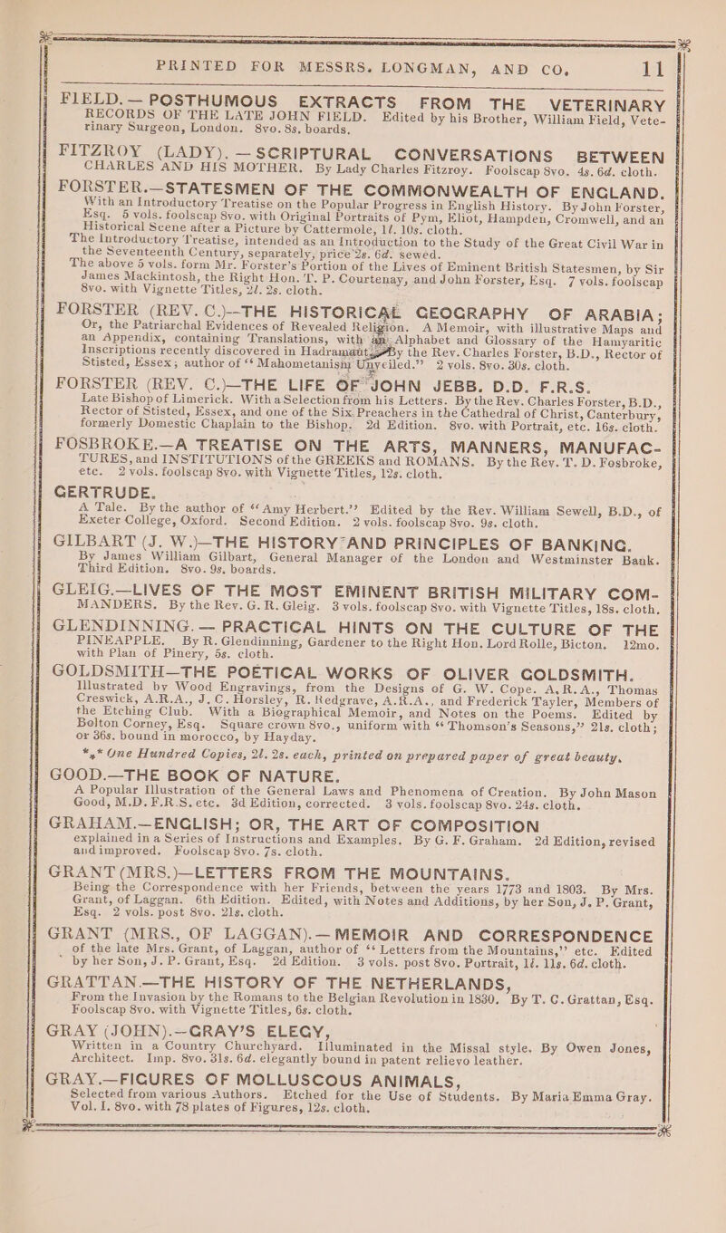 Sa te FIELD.— POSTHUMOUS EXTRACTS FROM THE VETERINARY RECORDS OF THE LATE JOHN FIELD. Edited by his Brother, William Field, Vete- rinary Surgeon, London. 8vo. 8s. boards, FITZROY (LADY). —SCRIPTURAL CONVERSATIONS BETWEEN CHARLES AND HIS MOTHER. By Lady Charles Fitzrey. Foolscap 8vo. 4s. 6d. cloth. FORSTER.—STATESMEN OF THE COMMONWEALTH OF ENCLAND. With an Introductory Treatise on the Popular Progress in English History. ByJohn Forster, Esq. 5 vols. foolscap 8vo. with Original Portraits of Pym, Eliot, Hampden, Cromwell, and an Historical Scene after a Picture by Cattermole, 11. 10s: cloth. The Introductory Treatise, intended as an Introduction to the Study of the Great Civil War in the Seventeenth Century, separately, price Us. 6d. sewed. The above 5 vols. form Mr. Forster’s Portion of the Lives of Eminent British Statesmen, by Sir James Mackintosh, the Right Hon. 'T. P. Courtenay, and John Forster, Esq. 7 vols. foolscap 8vo. with Vignette Titles, 2/. 2s. cloth. FORSTER (REV. C.)--THE HISTORICAL GEOGRAPHY OF ARABIA; Or, the Patriarchal Evidences of Revealed Religion. A Memoir, with illustrative Maps and an Appendix, containing Translations, with Alphabet and Glossary of the Hamyaritic Inscriptions recently discovered in Hadramatit y the Rev. Charles Forster, B.D., Rector of Stisted, Essex; author of ‘¢ Mahometanisim My eiled.”? 2 vols. 8vo. 30s. cloth. Bhs yee FORSTER (REV. C.)—THE LIFE OF JOHN JEBB. D.D. F.R.S. Late Bishop of Limerick. Witha Selection from his Letters. By the Rev. Charles Forster, B.D., Rector of Stisted, Essex, and one of the Six Preachers in the Cathedral of Christ, Canterbury, formerly Domestic Chaplain to the Bishop. 2d Edition. 8yo. with Portrait, etc. 16s. cloth. FOSBROKE.—A TREATISE ON THE ARTS, MANNERS, MANUFAC- | TURES, and INSTITUTIONS of the GREEKS and ROMANS. By the Rey. T. D. Fosbroke, | etc. 2vols. foolscap 8yo. with Vignette Titles, 12s. cloth. : GERTRUDE. 4A Tale. By the author of “Amy Herbert.’? Edited by the Rev. William Sewell, B.D., of | Exeter College, Oxford. Second Edition. 2 vols. foolscap 8vo. 98. cloth. GILBART (J. W.)—THE HISTORY AND PRINCIPLES OF BANKING. By James William Gilbart, General Manager of the London and Westminster Bank. Third Edition. S8vo. 9s, boards. GLEIG.—LIVES OF THE MOST EMINENT BRITISH MILITARY COM- MANDERS, By the Rev.G.R.Gleig. 3 vols. foolscap 8vo. with Vignette Titles, 18s. cloth. GLENDINNING. — PRACTICAL HINTS ON THE CULTURE OF THE PINEAPPLE. By R. Glendinning, Gardener to the Right Hon. Lord Rolle, Bicton. 12mo. with Plan of Pinery, 5s. cloth. GOLDSMITH—THE POETICAL WORKS OF OLIVER GOLDSMITH. Illustrated by Wood Engravings, from the Designs of G. W. Cepe. A,R.A., Thomas { Creswick, A.R.A., J,C. Horsley, R. Redgrave, A.R.A., and Frederick Tayler, Members of the Etching Club. With a Biographical Memoir, and Notes on the Poems. Edited by Belton Corney, Esq. Square crown 8yo., uniform with ** Thomsen’s Seasons,” 21s. cloth; or 36s. bound in morocco, by Hayday. *,* One Hundred Copies, 21.28. each, printed on prepared paper of great beauty, GOOD.—THE BOOK OF NATURE. A Popular Ilustration of the General Laws and Phenomena of Creation. By John Mason Good, M.D.F.R.S.ete. 3d Edition, corrected. 3 vols. foolscap 8vo. 24s. cloth. GRAHAM.—ENCLISH; OR, THE ART OF COMPOSITION explained in a Series of Instructions and Examples. By G.F.Graham. 2d Edition, revised andimproved. Fuolscap 8vo. 7s. cloth. GRANT (MRS.)—LETTERS FROM THE MOUNTAINS. Being the Correspondence with her Friends, between the years 1773 and 1803. By Mrs. Grant, of Laggan. 6th Edition. Edited, with Notes and Additions, by her Son, J. P. Grant, Esq. 2 vols. post 8vo. 21s. cloth. GRANT (MRS., OF LAGGAN).—MEMOIR AND CORRESPONDENCE of the late Mrs. Grant, of Laggan, author of ‘+ Letters from the Mountains,”’ ete. Edited * by her Son, J.P.Grant, Esq. 2d Edition. 3 vols. post 8vo. Portrait, 1d. 11s. 6d. cloth. GRATTAN.—THE HiSTORY OF THE NETHERLANDS, From the Invasion by the Romans to the Belgian Revolution in 1830. By T. C. Grattan, Esq. Foolscap 8vo. with Vignette Titles, 6s. cloth. GRAY (JOHN).—GRAY’S ELEGY, Written in a Country Churchyard. Illuminated in the Missal style. By Owen Jones, Architect. Imp. 8vo. 31s. 6d. elegantly bound in patent relieyo leather. GRAY.—FICURES OF MOLLUSCOUS ANIMALS, Selected from various Authors. Etched for the Use of Students. By MariaEmma Gray. Vol. I. 8vo. with 78 plates of Figures, 12s. cloth.