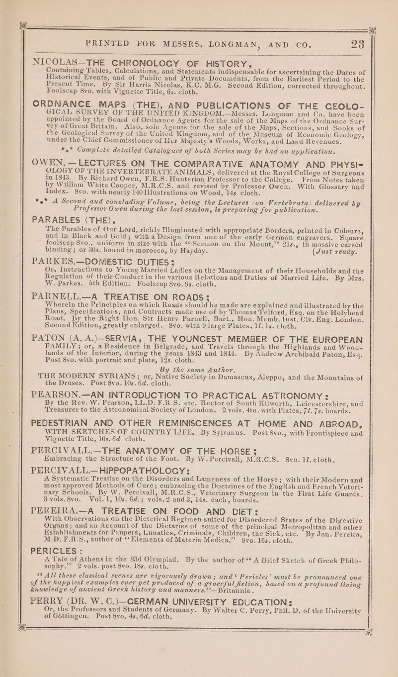 Fd NICOLAS—THE CHRONOLOGY OF HISTORY, Coutaining Tables, Calculations, and Statements indispensable for ascertaining the Dates of Historical Events, and of Public and Private Documents, from the Earliest Period to the Present Time. By Sir Harris Nicolas, K.C. M.G. Second Edition, corrected throughout. Foolscap 8yo. with Vignette Title, 6s. cloth. ORDNANCE MAPS (THE), AND PUBLICATIONS OF THE GEOLO- GICAL SURVEY OF THE UNITED KINGDOM.—Messrs. Longman and Co. have been appointed by the Board of Ordnance Agents for the sale of the Maps of the Ordnance Sur- vey of Great Britain. Also, sole Agents for the sale of the Maps, Sections, and Books of the Geological Survey of the United Kingdom, and of the Museum of Economic Geology, under the Chief Commissioner of Her Majesty’s Woods, Works, aud Land Revenues. *x* Complzte detailed Catalogues of bath Series may be had on application. OWEN. — LECTURES ON THE COMPARATIVE ANATOMY AND PHYSI- OLOGY OF THE INVERTEBRATE ANIMALS, delivered at the Royal College of Surgeons in 1843. By Richard Owen, F.R.S. Hunterian Professor to the College. From Notes taken by William White Cooper, M.R.C.S. and revised by Professor Owen. With Glossary and Index. 8vo. with nearly 140 Illustrations on Wood, 14s. cloth. *»* A Second and concluding Volume, being the Lectures ;on Vertebrata) delivered by Professor Owen during the lust session, is preparing for publication. PARABLES (THE). The Parables of Our Lord, richly Nluminated with appropriate Borders, printed in Colours, and in Black and Gold; witha Design from one of the early German engravers. Square foolscap 8vo., uniform in size with the ‘* Sermon on the Mount,’? 21s., in massive carved binding; or 30s. bound in morocco, by Hayday. [Just ready. PARKES.—DOMESTIC DUTIES 3 Or, Instructions to Young Married Ladies on the Management of their Households and the Regulation of their Conduct in the various Relations and Duties of Married Life. By Mrs. W. Parkes. 5th Edition. Foolscap 8yo. 9s. cloth. PARNELL.—A TREATISE ON ROADS; Wherein the Principles on which Roads should be made are explained and illustrated by the Plans, Specifications, and Contracts made use of by Thomas Telford, Esq. on the Holyhead Road. By the Right Hon. Sir Henry Parnell, Bart., Hon. Memb. Inst. Civ. Eng. London. Second Edition, greatly enlarged. 8vo. with 9 large Plates, 1l. 1s. cloth. PATON (A. A.)—SERVIA, THE YOUNCEST MEMBER OF THE EUROPEAN FAMILY; or, a Residence in Belgrade, and Travels through the Highlands and Wood- lands of the Interior, during the years 1843 and 1844. By Andrew Archibald Paton, Ksq. Post 8vo. with portrait and plate, 12s. cloth. By the same Author. THE MODERN SYRIANS; or, Native Society in Damascus, Aleppo, and the Mountains of the Druses. Post 8vo. 10s. 6d. cloth. PEARSON.—AN INTRODUCTION TO PRACTICAL ASTRONOMY : By the Rev. W. Pearson, LL.D. F.R.S. etc. Rector of South Kilworth, Leicestershire, and Treasurer to the Astronomical Society of London. 2 vols. 4to.with Plates, 71. 7s. boards. PEDESTRIAN AND OTHER REMINISCENCES AT HOME AND ABROAD, WITH SKETCHES OF COUNTRY LIFE, By Sylvanus. Post 8vo., with Frontispiece and Vignette Title, 10s. 6d. cloth. PERCIVALL.—THE ANATOMY OF THE HORSE 5 Embracing the Structure of the Foot. By W.Percivall, M:R.C.S. 8vo.1J. cloth. PERCIVALL.— HIPPOPATHOLOCGY: A Systematic Treatise on the Disorders and Lamenéss of the Horse; with their Modern and most approved Methods of Cure; embracing the Doctrines of the English and French Veteri- nary Schools. By W. Percivall, M.R.C.S., Veterinary Surgeon in the First Life Guards. 3 vols.8vo. Vol.1, 10s. 6d.; vols.2 and3, 14s. each, boards. PEREIRA.—A TREATISE ON FOOD AND DIET: With Observations on the Dietetical Regimen suited for Disordered States of the Digestive Organs; and an Account of the Dietaries of some of the principal Metropolitan and other Establishmeuts for Paupers, Lunatics, Criminals, Children, the Sick, etc. By Jon. Pereira, M.D. F.R.S., author of ‘‘Elements of Materia Medica.”’ Syo. 16s. cloth. PERICLES: A Tale of Athens in the 83d Olympiad. By the author of ‘¢ A Brief Sketch of Greek Philo- sophy.” 2 vols. post 8vo. 188. cloth. ‘* All these classical scenes are vigorously drawn; and‘ Pericles’ must be pronounced one of the happiest examples ever yet produced of a graceful fiction, bused on a profound living knowledge of ancient Greek history and manners’’—Britannia . PERRY (DR. W.C.)—CERMAN UNIVERSITY EDUCATION: Or, the Professors and Students of Germany. By Walter C. Perry, Phil. D. of the University of Géttingen. Post 8vo. 4s. 6d. cloth. | as