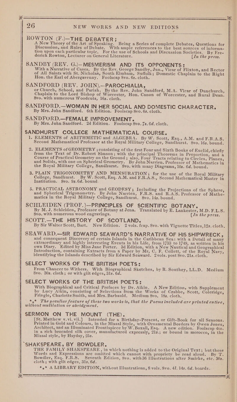 ee 26 NEW WORKS AND NEW EDITIONS ROWTON (F.)\—THE DEBATER}; A New Theory of the Art of Speaking. Being a Series of complete Debates, Questions for Discussion, and Rules of Debate. With ample references to the best sources of informa- / tion upon each particular topic, For the use of Schools and Discussion Societies. By Fre- derick Rowton, Lecturer on General Literature. (In the press. SANDBY (REV. G.)—-MESMERISM AND ITS OPPONENTS: With a Narrative of Cases. By the Rev. George Sandby, Jun., Vicar of Flixton, and Rector of All Saints with St. Nicholas, South Elmham, Suffolk; Domestic Chaplain to the Right Hon. the Earl of Abergavenny. Foolscap 8vo. 6s. cloth. SANDFORD (REV. JOHN).—PAROCHIALIA, : or Church, School, and Parish. Bythe Rev. John Sandford, M.A. Vicar of Dunchurch, Chaplain to the Lord Bishop of Worcester, Hon. Canon of Worcester, and Rural Dean. 8vo. with numerous Woodcuts, 16s. cloth. SANDFORD.—WOMAN IN HER SOCIAL AND DOMESTIC CHARACTER. By Mrs. John Sandford. 6th Edition. Foolscap 8yo. 6s. cloth. SANDFORD.—FEMALE IMPROVEMENT. By Mrs. John Sandford. 2d Edition. Foolscap 8yo. 7s. 6d. cloth. SANDHURST COLLECE MATHEMATICAL COURSE. 1. ELEMENTS of ARITHMETIC and ALGEBRA. By W. Scott, Esq., A.M. and F.R.A:S. Second Mathematical Professor at the Royal Military College, Sandhurst. 8vo. 16s. bound. 2. ELEMENTS of GEOMETRY ; consisting of the first Four and Sixth Books of Euclid, chiefly from the Text of Dr. Robert Simson; with the principal Theorems in Proportion, and a Course of Practical Geometry on the Ground; also, Four Tracts relating to Circles, Planes, and Solids, with one on Spherical Geometry. By John Narrien, Professor of Mathematics in the Royal Military College, Sandhurst. 8vo. with many Diagrams, 10s. 6d. bound. 3. PLAIN TRIGONOMETRY AND MENSURATION;; for the use of the Royal Military College, Sandhurst. By W. Scott, Esq. A.M. and F.R.A.S., Second Mathematical Master in Institution. 8yvo. 9s.6d. bound, 5. PRACTICAL ASTRONOMY and GEODESY; Including the Projections of the Sphere, and Spherical Trigonometry. By John Narrien, F.R.S. and R.A.S. Professor of Mathe- matics in the Royal Military College, Sandhurst. 8vo. 14s. bound. SCHLEIDEN (PROF.)—PRINCIPLES OF SCIENTIFIC BOTANY, By M.J.Schleiden, Professor of Botany at Jena. Translated by E. Lankester, M.D. F.L.S. 8vo. with numerous wood engravings. (Ju the press. SCOTT.—THE HISTORY OF SCOTLAND. By Sir Walter Scott, Bart. NewKEdition. 2 vols. fcap. 8vo. with Vignette Titles, 12s. cloth. SEAWARD.—SIR EDWARD SEAWARD’S NARRATIVE OF HIS SHIPWRECK, and consequent Discovery of certain Islands in the Caribbean Sea: with a Detail of many extraordinary and highly interesting Events in his Life, from 1733 to 1749, as written in his own Diary. Edited by Miss Jane Porter. 3d Edition, with a New Nautical and Geographical Introduction, containing Extracts from a Paper by Mr. C. F. Collett, of the Royal Navy, identifying the Islands described by Sir Edward Seaward. 2vols. post 8vo. 21s. cloth. SELECT WORKS OF THE BRITISH POETS: From Chaucer to Withers. With Biographical Sketches, by R.Southey, LL.D. Medium 8vo. 30s. cloth; or with gilt edges, 31s. 6d. SELECT WORKS OF THE BRITISH POETS: With Biographical and Critical Prefaces by Dr. Aikin. A New Edition, with Supplement by Lucy Aikin, consisting of Selections from the Works of Crabbe, Scott, Coleridge, Pringle, Charlotte Smith, and Mrs. Barbauld. Medium 8yo. 18s. cloth. *,* The peculiar feature of these two works is, that the Poems included are printed entire, without mutilation or abridgment. SERMON ON THE MOUNT (THE). [St. Matthew v.vi.vii.} Intended for a Birthday-Present, or Gift-Book for all Seasons. Printed in Gold and Colours, in the Missal Style, with Ornamental Borders by Owen Jones, Architect, and an Illuminated Frontispiece by W. Boxall, Esq. A new edition. Foolscap 4to. in a rich brocaded silk cover, manufactured expressly, 21s.; or bound in morocco, in the Missal style, by Hayday, 25s.