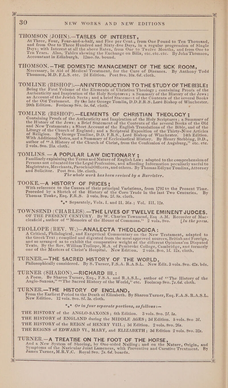 30 NEW WORKS AND NEW EDITIONS THOMSON (JOHN).—TABLES OF INTEREST, At Three, Four, Four-and-a-half, and Five per Cent., from One Found to Ten Thousand, and from One to Three Hundred and Sixty-five Days, in a regular progression of Single Days; with Interest at all the above Rates, from One to Twelve Months, and from One to Ten Years. Also, Tables shewing the Exchange on Bills, etc.etc.ctc. By John Thomson, Accountant in Edinburgh. 12mo.8s. bound. THOMSON,—THE DOMESTIC MANACEMENT OF THE SICK ROOM, Necessary, in Aid of Medical Treatment, for the Cure of Diseases. By Anthony Todd Thomson, M.D.F.L.S. ete. 2d Edition. Post 8vo. 10s. 6d. cloth. TOMLINE (BISHOP).—AN INTRODUCTION TO THE STUDY OF THEBI3LE: Being the First Volume of the Elements of ‘Christian Theology ; containing Proofs of the Authenticity and Inspiration of the Holy Scriptures; a Summary of the History of the Jews; an Account of the Jewish Sects; and a brief Statement of the Contents of the several Books of the Old Testament. By the late George Tomlin, D.D.F.R.S.Lord Bishop of Winchester. 20th Edition. Foolscap 8vo, 5s. 6d. cloth. 5 TOMLINE (BISHOP).—ELEMENTS OF CHRISTIAN THEOLOGY 5 Containing Proofs of the Authenticity and Inspiration of the Holy Scriptures ; a Summary of the History of the Jews; a Brief Statement of the Contents of the several Books of the Old and New Testaments; a Short Account of the English Translations of the Bible, and of the Liturgy of the Church of England; and a Scriptural Exposition of the Thirty-Nine Articles of Religion. By George Tomline, D.D. F.R.S., Lord Bishop of Winchester. 14th Edition. With Additional Notes, and a Summary of Ecclesiastical History. By Henry Stebbing, 1).D., author of *¢ A History of the Church of Christ, from the Confession of Augsburg,” etc. etc. 2 vols. 8vo. 21s. cloth. TOMLINS.— A POPULAR LAW DICTIONARY 5 Familiarly explaining the Terms and Nature of English Law; ad apted to the comprehensionof Persons not educated for the Legal Profession, and affording Information peculiarly useful to Magistrates, Merchants, Parochial Officers, and others. By Thomas Edlyne Tomlins, Attorney and Solicitor. Post 8vo. 18s. cloth. The whole work has been revised by a Barrister. TOOKE.—A HISTORY OF PRICES; With reference to the Causes of their principal Variations, from 1792 to the Present Time. Preceded by a Sketch of the History of the Corn Trade in the last Two Centuries. By Thomas Tooke, Esq. F.R.S. 3 vols. 8vo. 27. 8s. cloth. *,* Separately, Vols. I, and II. 36s.; Vol. III. 12s. TOWNSEND (CHARLES).—THE LIVES OF TWELVE EMINENT JUDGES. OF THE PRESENT CENTURY. By W. Charles Townsend, Esq A.M. Recorder of Mae- clesfield , author of ‘‘ Memoirs of the House of Commons.”? 2 vols. 8vo. [in the press. TROLLOPE (REV. W.)—ANALECTA THECLOGICA: A Critical, Philological, and Exegetical Commentary on the New Testament, adapted to the Greek Text ; compiled and digested from the most approved sources, British and Foreign, and so arranged as to exhibit the comparative weight of the different Opinions‘on Disputed Texts. By the Rev. William Trollope, M.A. of Pembroke College, Cambridge, and formerly one of the Masters of Christ’s Hospital. New Edition. 2 vols. 8vo. 1l. 12s. cloth, TURNER.—THE SACRED HISTORY OF THE WORLD, Philosophically considered. By S. Turner, F.S.A.R.A.S.L. New Edit. 3 vols. 8vo. 42s. bds. TURNER (SHARON).—RICHARD III.: A Poem. By Sharon Turner, Esq., F.S.A. and R.A.S.L., author of ‘“The History of the Anglo-Saxons,” ‘¢ The Sacred History of the World,” etc. Foolscap 8vo. 73.6d. cloth. TURNER.—THE HISTORY OF ENGLAND, From the Earliest Period to the Death of Elizabeth. By Sharon Turner, Esq. F.A.S.R.A.S.L. New Edition. 12 vols. 8vo. 8/. 3s. cloth. *,* Orin four separate portions, as follows :—~ THE HISTORY of the ANGLO-SAXONS; 6th Edition. 3 vols. 8vo. 2/. 5s. THE HISTORY of ENGLAND during the MIDDLE AGES; 3d Edition. 5 vols. 8vo. 3l. THE HISTORY of the REIGN of HENRY VIII.; 3d Edition. 2 vols. 8vo. 26s. THE REIGNS of EDWARD VI., MARY, and ELIZABETH; 3d Edition 2 vols. 8vo. 32s. TURNER.—A TREATISE ON THE FOOT OF THE HORSE, And a New System of Shoeing, by One-sided Nailing; and on the Nature, Origin, and Symptoms of the Navicular Joint Lameness, with Preventive and Curative Treatment. By James Turner, M.R.V.C. Royal 8vo. 7s. 6d. boards.