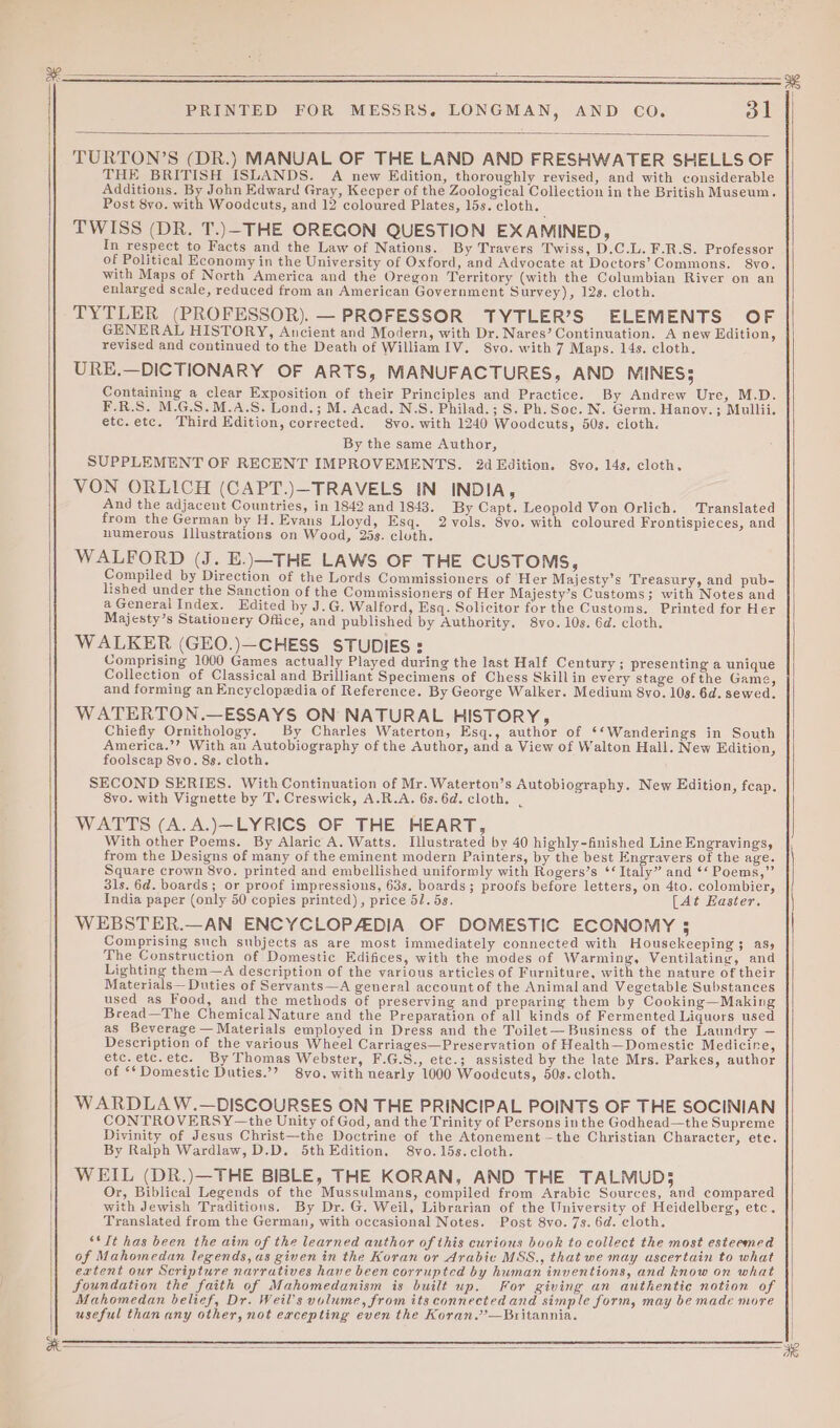 TURTON’S (DR.) MANUAL OF THE LAND AND FRESHWATER SHELLS OF THE BRITISH ISLANDS. A new Edition, thoroughly revised, and with considerable Additions. By John Edward Gray, Keeper of the Zoological Collection in the British Museum. Post 8vo. with Woodcuts, and 12 coloured Plates, 15s. cloth. TWISS (DR. T.)—THE OREGON QUESTION EXAMINED, In respect to Facts and the Law of Nations. By Travers Twiss, D.C.L. F.R.S. Professor of Political Economy in the University of Oxford, and Advocate at Doctors’ Commons. 8vo. with Maps of North America and the Oregon Territory (with the Columbian River on an enlarged scale, reduced from an American Government Survey), 12s. cloth. TYTLER (PROFESSOR). — PROFESSOR TYTLER’S ELEMENTS OF GENERAL HISTORY, Ancient and Modern, with Dr. Nares’ Continuation. A new Edition, revised and continued to the Death of WilliamIV. S8vo. with 7 Maps. 14s. cloth. URE.—DICTIONARY OF ARTS, MANUFACTURES, AND MINES 5 Containing a clear Exposition of their Principles and Practice. By Andrew Ure, M.D. F.R.S. M.G.S.M.A.S. Lond.; M. Acad. N.S. Philad.; S. Ph. Soc. N. Germ. Hanoy. ; Mullii. etc.etc. Third Edition, corrected. 8vo. with 1240 Woodcuts, 50s. cloth. By the same Author, SUPPLEMENT OF RECENT IMPROVEMENTS. 2d Edition. 8vo. 14s, cloth, VON ORLICH (CAPT.)—TRAVELS IN INDIA, And the adjacent Countries, in 1842 and 1843. By Capt. Leopold Von Orlich. Translated from the German by H. Evans Lloyd, Esq. 2-vols. Syo. with coloured Frontispieces, and numerous Illustrations on Wood, 25s. cluth. WALFORD (J. E.)—THE LAWS OF THE CUSTOMS, Compiled by Direction of the Lords Commissioners of Her Majesty’s Treasury, and pub- lished under the Sanction of the Commissioners of Her Majesty’s Customs; with Notes and a General Index. Edited by J.G, Walford, Esq. Solicitor for the Customs. Printed for Her Majesty’s Stationery Office, and published by Authority. 8yo.10s. 6d. cloth. WALKER (GEO.)—CHESS STUDIES: Comprising 1000 Games actually Played during the last Half Century; presenting a unique Collection of Classical and Brilliant Specimens of Chess Skillin every stage ofthe Game, and forming an Encyclopedia of Reference. By George Walker. Medium 8yo. 10s. 6d. sewed. WATERTON.—ESSAYS ON NATURAL HISTORY, Chiefly Ornithology. By Charles Waterton, Esq., author of ‘*Wanderings in South America.’’? With an Autobiography of the Author, and a View of Walton Hall. New Edition, foolscap 8yo. 8s. cloth. SECOND SERIES. With Continuation of Mr. Waterton’s Autobiography. New Edition, feap. 8vo. with Vignette by T. Creswick, A.R.A. 6s. 6d. cloth. | WATTS (A. A.)—LYRICS OF THE HEART, With other Poems. By Alaric A. Watts. Illustrated by 40 highly-finished Line Engravings, from the Designs of many of the eminent modern Painters, by the best Engravers of the age. Square crown 8vo. printed and embellished uniformly with Rogers’s ‘‘ Italy” and ‘‘ Poems,” 31s. 6d. boards; or proof impressions, 63s. boards; proofs before letters, on 4to. colombier, India paper (only 50 copies printed), price 51. 5s. [Aé Easter. WEBSTER.—AN ENCYCLOPADIA OF DOMESTIC ECONOMY ; Comprising such subjects as are most immediately connected with Housekeeping; as, The Construction of Domestic Edifices, with the modes of Warming, Ventilating, and Lighting them—A description of the various articles of Furniture, with the nature of their Materials— Duties of Servants—A general account of the Animal and Vegetable Substances used as Food, and the methods of preserving and preparing them by Cooking—Making Bread—The Chemical Nature and the Preparation of all kinds of Fermented Liquors used as Beverage — Materials employed in Dress and the Toilet— Business of the Laundry — Description of the various Wheel Carriages—Preservation of Health—Domestie Medicine, etc. etc.etc. By Thomas Webster, F.G.S., ete.; assisted by the late Mrs. Parkes, author of ** Domestic Duties.’? 8vo, with nearly 1000 Woodcuts, 50s. cloth. WARDLAW.—DISCOURSES ON THE PRINCIPAL POINTS OF THE SOCINIAN CONTROVERSY —the Unity of God, and the Trinity of Persons inthe Godhead—the Supreme Divinity of Jesus Christ—the Doctrine of the Atonement —the Christian Character, etc. By Ralph Wardlaw, D.D. 5th Edition. 8vo.15s.cloth. WEIL (DR.)—THE BIBLE, THE KORAN, AND THE TALMUD; Or, Biblical Legends of the Mussulmans, compiled from Arabic Sources, and compared with Jewish Traditions. By Dr. G. Weil, Librarian of the University of Heidelberg, etc. Translated from the German, with occasional Notes. Post 8vo. 7s. 6d. cloth, “*It has been the aim of the learned author of this curious book to collect the most esteemed of Mahomedan legends, as given in the Koran or Arabic MSS., that we may ascertain to what extent our Scripture narratives have been corrupted by human inventions, and know on what foundation the faith of Mahomedanism is built up. For giving an authentic notion of Mahomedan belief, Dr. Weil’s volume, from its connected and simple form, may be made more useful than any other, not ercepting even the Koran.’’—Britannia.