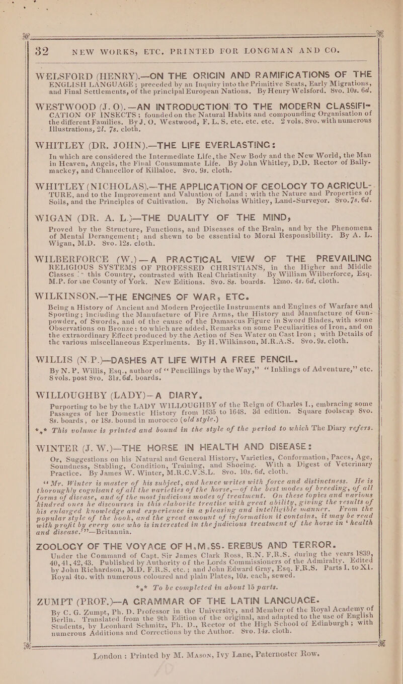 a8 32 NEW WORKS, ETC. PRINTED FOR LONGMAN AND CO. WELSFORD (HENRY).—ON THE ORICIN AND RAMIFICATIONS OF THE ENGLISH LANGUAGE; preceded by an Inquiry into the Primitive Seats, Early Migrations, and Final Settlements, of the principal European Nations. By Henry Welsford. 8yo, 10s. 6d. WESTWOOD (J.0).—AN INTRODUCTION) TO THE MODERN CLASSIFI= CATION OF INSECTS; founded on the Natural Habits and compounding Organisation of Illustrations, 27. 7s. cloth. WHITLEY (DR. JOHN).—THE LIFE EVERLASTING: In which are considered the Intermediate Life, the New Body and the New World, the Man in Heayen, Angels, the Final Consummate Life. By John Whitley, D.D. Rector of Bally- mackey, and Chancellor of Killaloe. 8vo. 9s. cloth. WHITLEY (NICHOLAS).—THE APPLICATION OF CEOLOGY TO ACRICUL-. TURE, and to the Improvement and Valuatiou of Land; with the Nature and Properties of Soils, and the Principles of Cultivation. By Nicholas Whitley, Land-Surveyor. 8yo.7s. 6d. WIGAN (DR. A. LJ—THE DUALITY OF THE MIND, Proved by the Structure, Functions, and Diseases of the Brain, and by the Phenomena of Mental Derangement; and shewn to be essential to Moral Responsibility. By A. L. Wigan, M.D. 8yo. 12s. cloth. WILBERFORCE (W.)—A PRACTICAL VIEW OF THE PREVAILING RELIGIOUS SYSTEMS OF PROFESSED CHRISTIANS, in the Higher and Middle Classes '~ this Country, contrasted with Real Christianity. By William Wilberforce, Esq. M.P. for ine County of York. New Editions. 8vo. 8s. boards. 12mo. 4s. 6d. cloth. WILKINSON.—THE ENGINES OF WAR, ETC. Being a History of Ancient and Modern Projectile Instruments and Engines of Warfare and Sporting; including the Manufacture of Fire Arms, the History and Manufacture of Gun- powder, of Swords, and of the cause of the Damascus Figure in Sword Blades, with some Observations on Bronze: to which are added, Remarks on some Peculiarities of Iron, and on the extraordinary Effect produced by the Action of Sea Water on Cast Iron; with Details of the various miscellaneous Experiments. By H. Wilkinson, M.R.A.S. 8vo. 9s. cloth. WILLIS (N.P.}—-DASHES AT LIFE WITH A FREE PENCIL. By N.P. Willis, Esq., author of “ Pencillings by the Way,” ‘Inklings of Adventure,” etc. Syols. post 8vo. 31s.6d. boards. WILLOUGHBY (LADY)—A DIARY. Purporting to be by the LADY WILLOUGHBY of the Reign of Charles I., embracing some Passages of her Domestic History from 1635 to 1648. 3d edition. Square foolscap S8yo. 8s. boards, or 18s. bound in morocco (old style.) «,* This volume is printed and bound in the style of the period to which The Diary refers. WINTER (J. W.)—THE HORSE IN HEALTH AND DISEASE: Or, Suggestions on his Natural and General History, Varieties, Conformation, Paces, Age, Soundness, Stabling, Condition, Training, and Shoeing. With a Digest of Veterinary Practice. By James W. Winter, M.R.C.V.S.L. 8vo. 10s. 6d, cloth. “6 My, Winter is master of his subject, and hence writes with force and distinctness. He is thoroughly cognisant of all the varieties of the hovse,—of the best modes of breeding’, of all forms of disease, and of the most judicious modes of treatment. On these topics and various hindred ones he discourses in this elaborite treatise with great ability, giving the results of his enlarged knowledge and eaperience in a pleasing and intelligible manner. From the popular style of the book, and the great amount of information it contains, it may be read with profit by every one who is interested in the judicious treatment of the horse in ‘health and disease.’’—Britannia. ZOOLOGY OF THE VOYACE OF H.M.$S- EREBUS AND TERROR. Under the Command of Capt. Sir James Clark Ross, R.N. F.R.S. during the years 1839, 40,41, 42,43. Published by Authority of the Lords Commissioners of the Admiralty. Edited by John Richardson, M.D. F.R.S. ete.; and John Edward Gray, Esq. F.R.S. PartsI, to X1. Royal 4to. with numerous coloured and plain Plates, 10s. each, sewed. *,* To be completed in about 15 paris. ZUMPT (PROF.)—A GRAMMAR OF THE LATIN LANCUACE. By C. G. Zumpt, Ph. D. Professor in the University, and Member of the Royal Academy of Berlin. Translated from the 9th Edition of the original, and adapted to the use of English Students, by Leonhard Schmitz, Ph. D., Rector of the High School of Edinburgh; with numerous Additions and Corrections by the Author. 8vo. 14s. cloth. London: Printed by M. Mason, Ivy Lane, Paternoster Row.