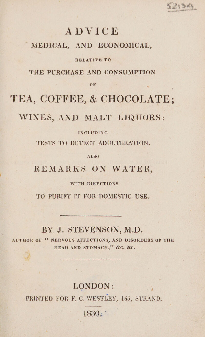 SZy 545, ADVICE ’ MEDICAL, AND ECONOMICAL, RELATIVE TO THE PURCHASE AND CONSUMPTION TEA, COFFEE, &amp; CHOCOLATE; WINES, AND MALT LIQUORS: INCLUDING TESTS TO DETECT ADULTERATION, ALSO REMARKS ON WATER, WITH DIRECTIONS TO PURIFY IT FOR DOMESTIC USE. BY J. STEVENSON, M.D. AUTHOR OF ‘* NERVOUS AFFECTIONS, AND DISORDERS OF THE HEAD AND STOMACH,” &amp;c, &amp;c. J wer pe ee LONDON: PRINTED FOR F. C. WESTLEY, 165, STRAND. 1930.