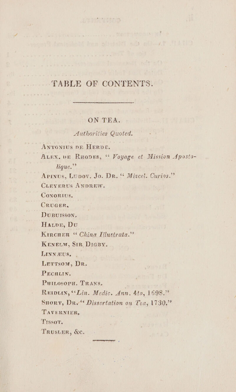 ‘TABLE OF CONTENTS. ON TEA. Authorities Quoted, ANTONIUS DE HERDE. ALEX. vE Ruopes, ‘* Voyage et Mission Aposto- ligue.”’ Apinus, Lupov. Jo. Dr. Miscet. Curios.” CLEYERUS ANDREW. Conorivs. CRUGER, DuBursson, Have, Du Kircner “ China Ellustrata.”’ KENELM, Sir. Digsy. LINN £vs, Lerrsom, Dr. PECHLIN. PutLosorn. TRANS. Reipurn, ‘Lin. Medic. Ann. Ato, 1698.” Snort, Dri‘ Dissertation on Tea, 1730.” TAVERNIER, Trssov. Trus_er, &amp;c.