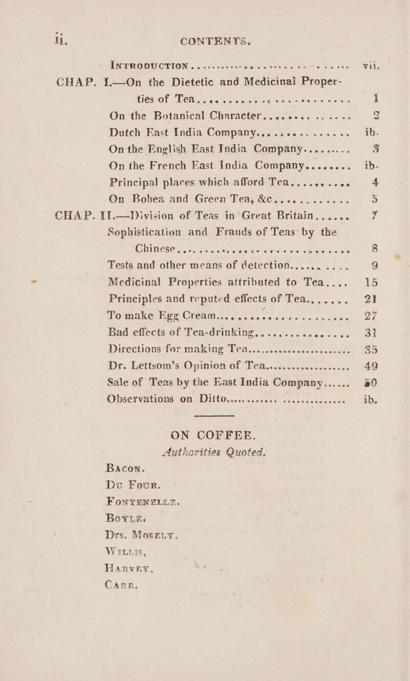 i. INTRODUCTION ......00002 eo oo oes : On the Botanical Character....eee. -. 22 s0 Dutch East India Company.......-.....-- On the English East India Company.... On the French East India Company........ Principal places which afford Tea.........0. On Bohea and Green Tea, &amp;c......... Sophistication and Frands of Teas by the Chinese y.&lt;0., 21.5 Rita ie necsliate tuts ale AB Neie ceeiete Tests and other means of cetection........ Medicinal Properties attributed to Tea.... Principles and reputed effects of Tea....... Momnane Pee CVCAM: ..cieeisses sioig © Sicunis ee Bad effects of Tea-drinking... ...c0..0000 0566 Directions for making Tea........... gest teaeieseeee ioe Dr. Lettsom’s Opinion of Tea...c....ccceeeeeees Sale of Teas by the East India Company...... Obséervatienson WHtG..05: cs cceas becasscnse cece ON COFFEE. Authorities Quoted. Do Four. For TeneLe. Bov.e: Drs. Mosety. VILLis, Harvey, Va? CARR, Vil.