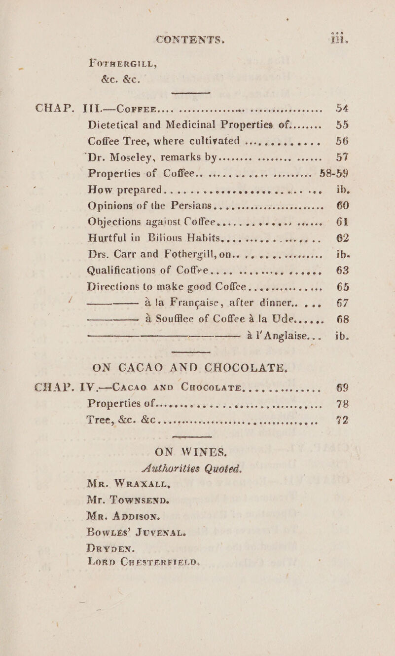 CONTENTS. Ti. ForHERGILL, &amp;e. &amp;e. CHAP. LIL—Corrnnk.....) cccccccesccess an} SSR GOK ATO Peaicn on o4 Dietetical and Medicinal Properties of:....... 55 Coffee Tree, where cultivated ............. 56 “Dre Moseley, remarksidy s&lt;cc.s se ccscsece svesee 57 Properties of; Coffee... 5. BOTT teed e. 58-59 How prepared ........cvecceveseduedcwes ces. IDs Opinions of the Persians .. .. ccccsccdesccseceeees 60 Objections against Coffee..... ..c ee ces coseee GL Hurtful io Bilious Habitss)c4o.0 Saeed) 3. | 62 Drs. Carr and Fothergill, omic coed os vdevesses ibe Qualifications of Coffee jeu. tw eysass ©6638 Directions to make good Coffee.....ccceeee oes 65 é ala Frangaise, after dinner. ... 67 a Soufflee of Coffee ala Ude...... 68 al’ Anglaise... ib. —— ON CACAO AND CHOCOLATE. CHAP. IV.—Cacso ann CHoconaTe,..........0.. 69 Properties Of..0ccccevss is Socio ds cancerosere Ve Tree, GC. 86. vwspesecrceevessive's seeeneoes eee ee ON WINES. Authorities Quoted. Mr. WRAXALL, Mr. TowNsEND. Mr. AppIsoNn. Bow sks’ JUVENAL. DRYDEN. Lornp CHESTERFIELD.