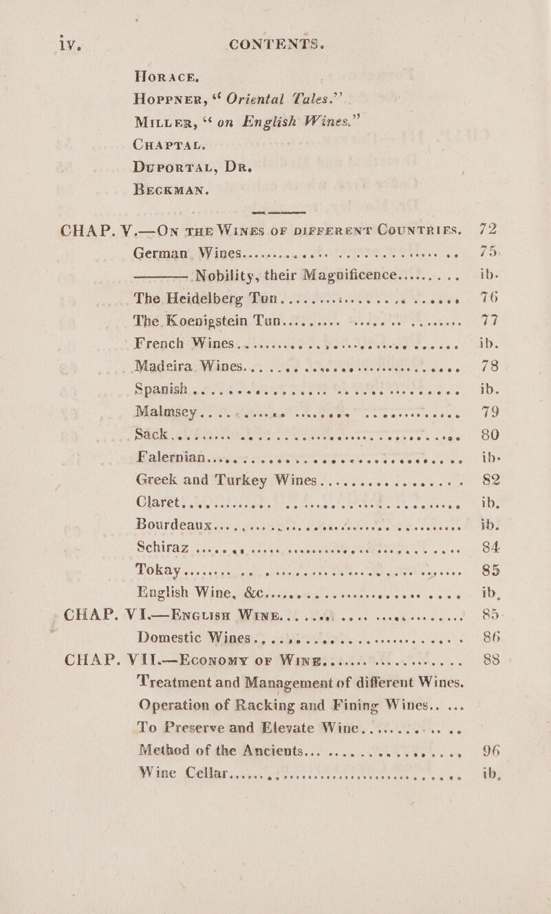 FHIOR ACE. Hoprner, * Oriental Tales.’ Mitier, “on English Wines.” CHAPTAL. DuporrTat, Dr. BECKMAN. ae Gentigny IVES noses owes te cfr Shee es oe ———— Nobility, their Magnificence......... The Heidelbere Tan sof... oe ee eee The, Koenipstein Tun......... ‘sssee ee 5s e ee ee Madeira, Wines... .. sig sis wee eels tedeelune's's sia's SPAnish 0... 0 00% e ° ee e@eeee Malmsey ee oe © 6 Re erase eo? eee eecetoe Sack 4 Gates eececve ee i OC ee i er Falernian.....;. eoeoe@eereeveeereoeoee Cees Be Greek and Turkey Wines......... Claréets..n0c ss. atid Hourdeau xin. 20.8 hors setae Beledoae ‘ CINTAZ ges saa cess can sniseene: MOKA soccer eae sas selene tenes Finglish Wine, &amp;6Cs0cse0-%0 0 oe Domestic Wines.,..... Treatment and Management of different Wines. Operation of Racking and Fining Wines.. ... To Preserve and Elevate Wine........-.. Wine Cellar...... PO RR Leena 8 hd mentere tee hie