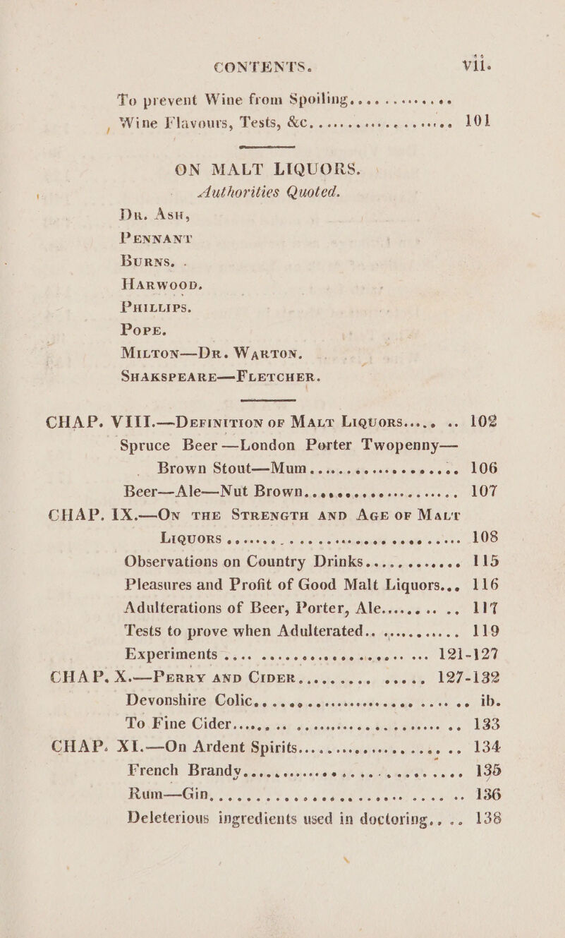 To prevent Wine from Spoiling........+..es Wine Flavours, Tests, &amp;c. .......00. ON MALT LIQUORS. Authorities Quoted. Dn. Asu, PENNANT Burns. HARwoop. PHILuies. Pope. Mitton—Dr. WarTON, SHAKSPEARE—FLETCHER. CHAP. VIII.—Derintrion or Maur Liquors.. .. 102 Spruce Beer —London Porter Twopenny— Brown Stout—Mum...... die onép ote ccee LOG Beer—Ale—Nut Brown. .oscocscessseseees. LOT CHAP. 1X.—Own tHe STRENGTH AND AGE oF Matt TAQUORS 5 ene ca: oc ranaenpue sss s= oF UO Observations on Country Drinks apie Pesala abo Pleasures and Profit of Good Malt Liquors... 116 Adulterations of Beer, Porter, Ale..... or ce Tests to prove when Adulterated.. ........... 119 Bxpersmentsts &lt;6. ds ds-sete alee ieee 121-127 CHAP, X.—Prrry anp CIDER.,....... ss0s2 127-182 Devonshire Colic... .. 00 cocccoeee ooh avis ver co. IDs WOVE ne Cider sear. acpinse tog sateaemeeone oc bes CHAP. XI.—On Ardent Spirits..........ss000-ce0 0. 134 Preuelt Brandye sow ay)-4c0neh sede OPP. c+ +&gt; 136 Rum—Gin,....... RO of pee aeeran Deleterious ingredients used in doctoring,, .. 138 ‘