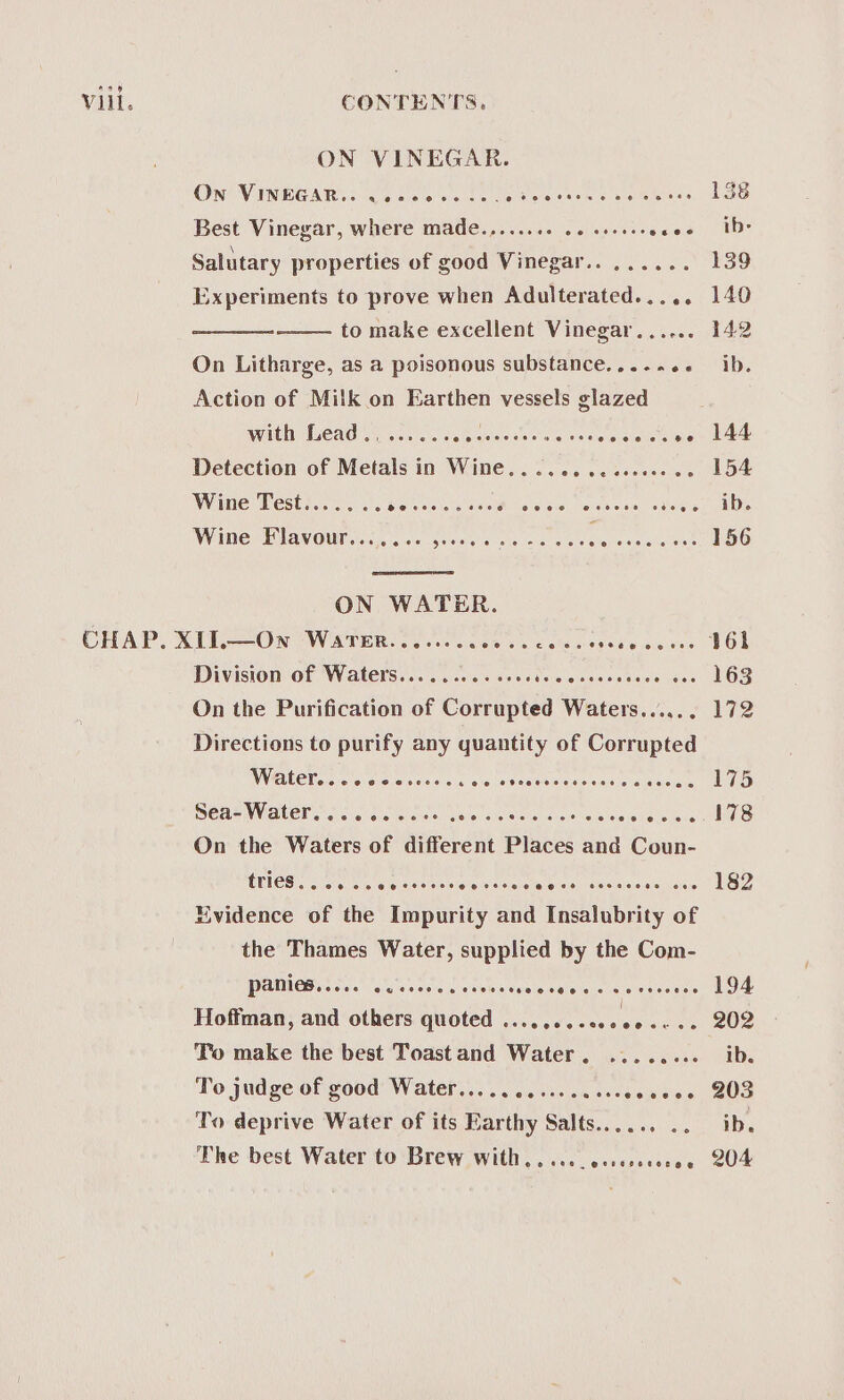 ae Vill. CONTENTS. ON VINEGAR. On VINEGAR... woeeeee.e. A Besa Sear eSo. 4c Best Vinegar, where made.,...... 26 ssoees see Salutary properties of good Vinegar.. ...... Experiments to prove when Adulterated..... to make excellent Vinegar...... On Litharge, as a poisonous substance..... es Action of Milk on Earthen vessels glazed WVDEM CAO Ci nie sic) ce le esis ise 6 ssisleiei si ollats py Detection of Metals in Wine... .........000 0 Witte Test icc os cde scieic see. \s-wieie. leaiines, eiielene Wane “EQDAVOWUT cis civic guises! wis aie ace aveule wershareee ON WATER. Division ee mola ie Wsis eld stone liiainies Siete siiars On the Purification of Cortaghdd ews casei Directions to purify any quantity of Corrupted WALLET. 2 o's oe ceese ecco steeeseeerens cc esves BERN N AUER sn ca howe rcise tenia Siveiche uisusiieiehe le ece On the Waters of different Places oh Coun- CRIES oie sw ele eseiislsiove seserereeisen cise es see Evidence of the Impurity and Insalubrity of the Thames Water, supplied by the Com- WOCUIMES Ss iia 10, a views rinit'ee alesis lorcayere ja’ ace waists Hoffman, and others quoted ......... ee To make the best Toast and Water . To judge of good Water.......... To deprive Water of its Earthy Salts... .