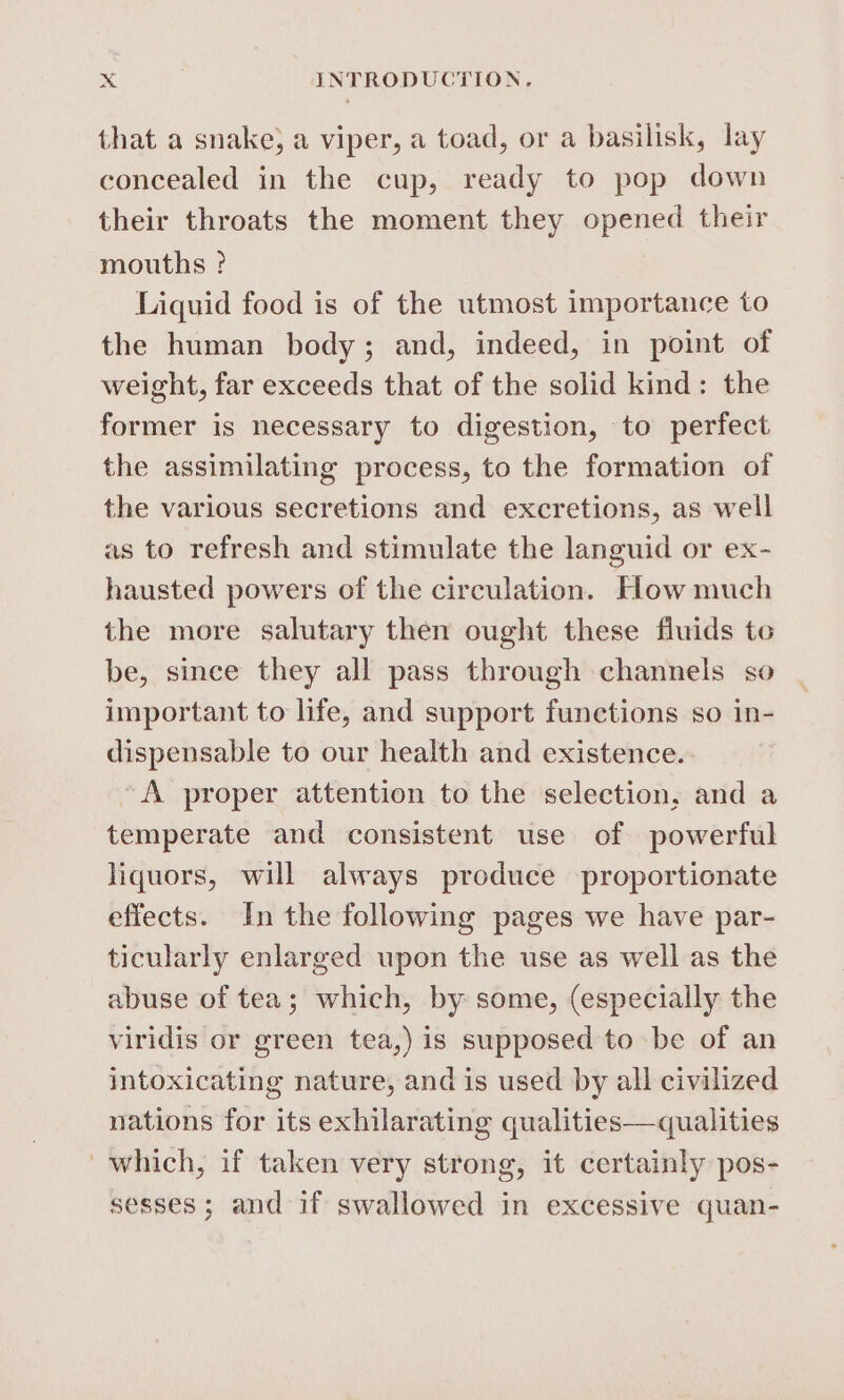 that a snake, a viper, a toad, or a basilisk, lay concealed in the cup, ready to pop down their throats the moment they opened their mouths ? Liquid food is of the utmost importance to the human body; and, indeed, in point of weight, far exceeds that of the solid kind: the former is necessary to digestion, to perfect the assimilating process, to the formation of the various secretions and excretions, as well as to refresh and stimulate the languid or ex- hausted powers of the circulation. How much the more salutary then ought these fluids to be, since they all pass through channels so important to life, and support functions so in- dispensable to our health and existence. A proper attention to the selection, and a temperate and consistent use of powerful liquors, will always produce proportionate effects. In the following pages we have par- ticularly enlarged upon the use as well as the abuse of tea; which, by some, (especially the viridis or green tea,) is supposed to be of an intoxicating nature, and is used by all civilized nations for its exhilarating qualities—qualities which, if taken very strong, it certainly pos- sesses; and if swallowed in excessive quan-