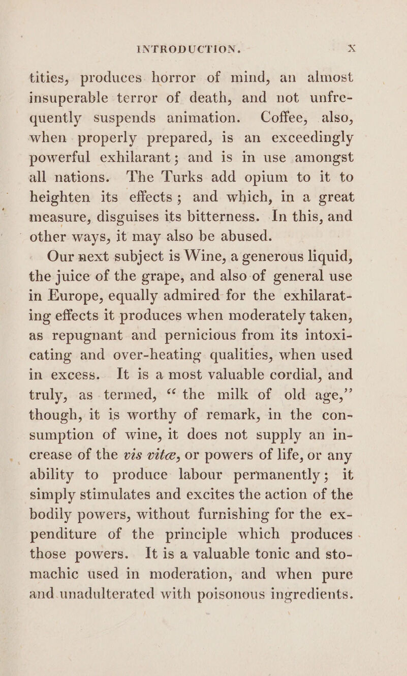 tities, produces. horror of mind, an almost insuperable terror of death, and not unfre- quently suspends animation. Coffee, also, when. properly prepared, is an exceedingly powerful exhilarant; and is in use amongst all nations. ‘The Turks add opium to it to heighten its effects; and which, in a great measure, disguises its bitterness. In this, and other ways, it may also be abused. Our next subject is Wine, a generous liquid, the juice of the grape, and also of general use in Europe, equally admired for the exhilarat- ing effects it produces when moderately taken, as repugnant and pernicious from its intoxi- cating and over-heating qualities, when used in excess. It is a most valuable cordial, and truly, as termed, “ the milk of old age,” though, it is worthy of remark, in the con- sumption of wine, it does not supply an in- crease of the vzs vite, or powers of life, or any ability to produce labour permanently; it simply stimulates and excites the action of the bodily powers, without furnishing for the ex- penditure of the principle which produces - those powers. It is a valuable tonic and sto- machic used in moderation, and when pure and. unadulterated with poisonous ingredients.