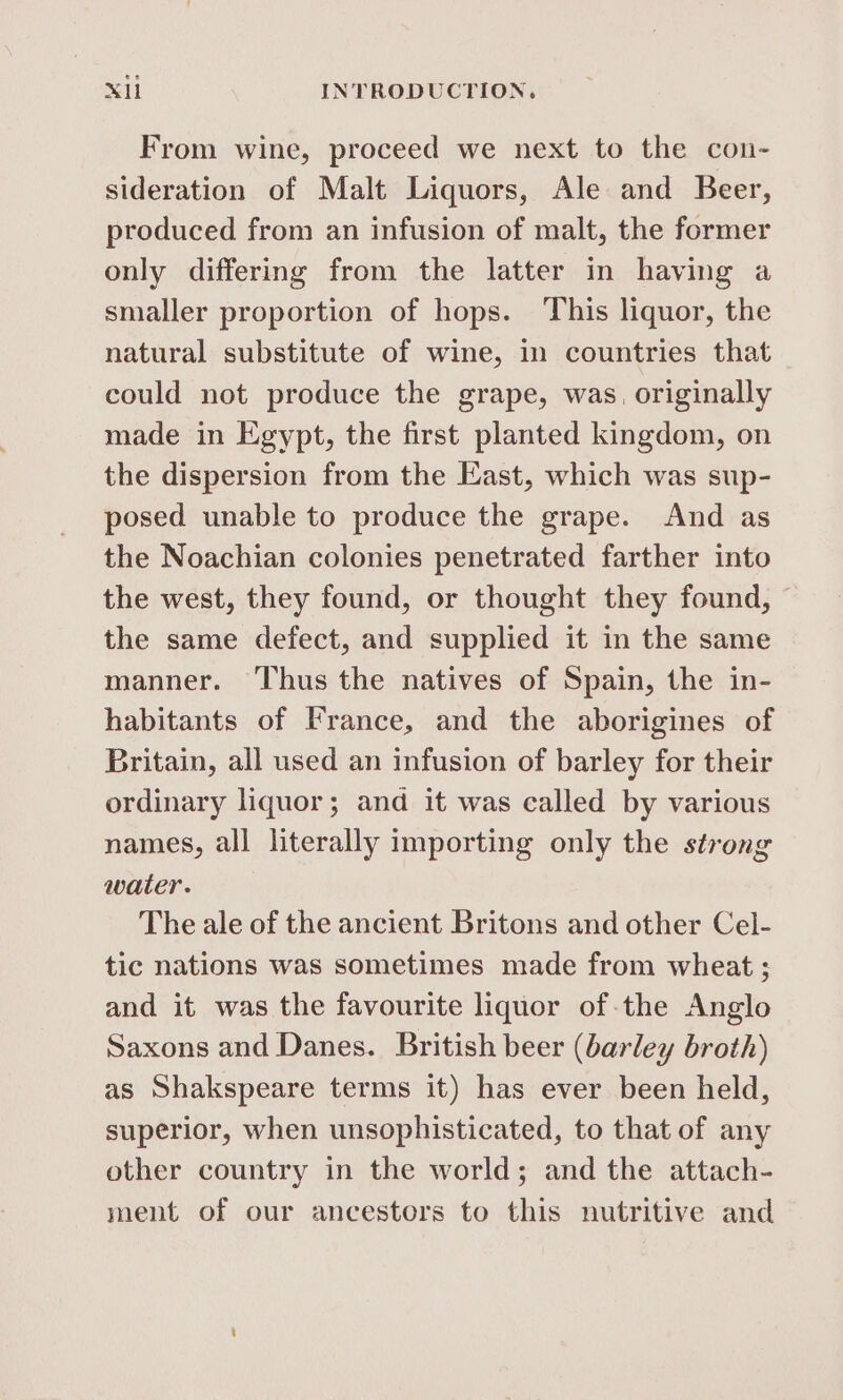 From wine, proceed we next to the con- sideration of Malt Liquors, Ale and Beer, produced from an infusion of malt, the former only differing from the latter in having a smaller proportion of hops. This liquor, the natural substitute of wine, in countries that could not produce the grape, was, originally made in Egypt, the first planted kingdom, on the dispersion from the East, which was sup- posed unable to produce the grape. And as the Noachian colonies penetrated farther into the west, they found, or thought they found, — the same defect, and supplied it in the same manner. ‘Thus the natives of Spain, the in- habitants of France, and the aborigines of Britain, all used an infusion of barley for their ordinary liquor; and it was called by various names, all literally importing only the strong water. The ale of the ancient Britons and other Cel- tic nations was sometimes made from wheat ; and it was the favourite liquor of the Anglo Saxons and Danes. British beer (barley broth) as Shakspeare terms it) has ever been held, superior, when unsophisticated, to that of any other country in the world; and the attach- ment of our ancestors to this nutritive and