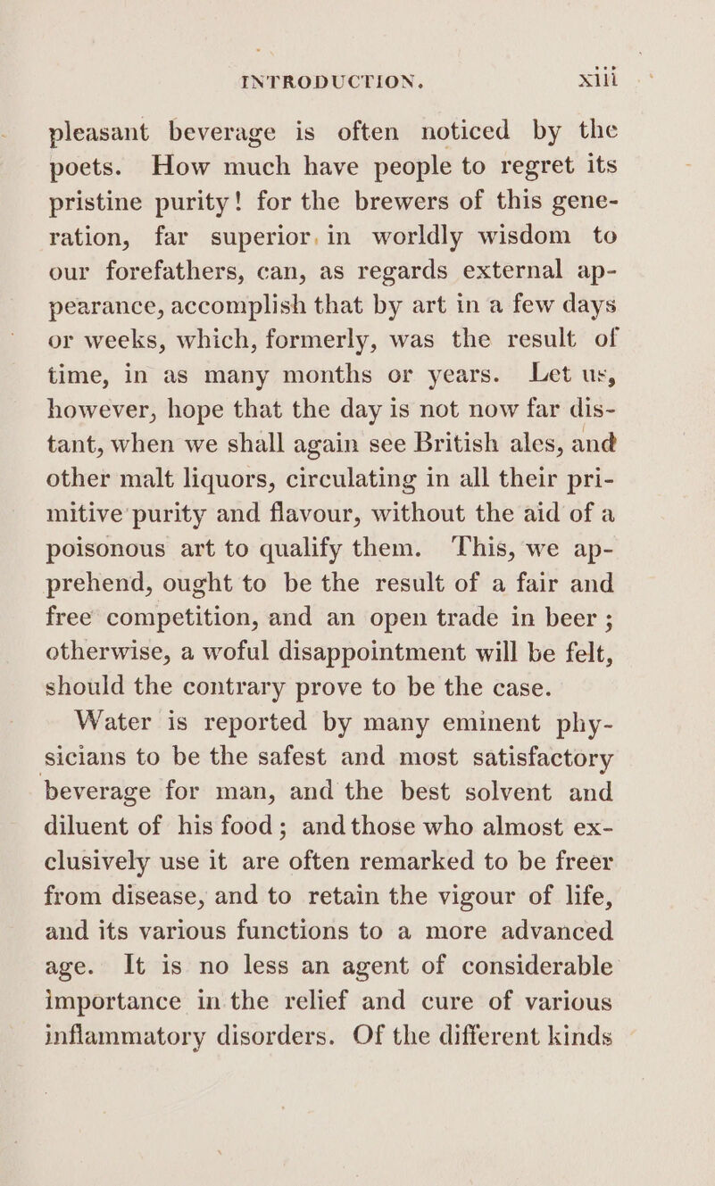 pleasant beverage is often noticed by the poets. How much have people to regret its pristine purity! for the brewers of this gene- ration, far superior.in worldly wisdom to our forefathers, can, as regards external ap- pearance, accomplish that by art in a few days or weeks, which, formerly, was the result of time, in as many months or years. Let ur, however, hope that the day is not now far dis- tant, when we shall again see British ales, and other malt liquors, circulating in all their pri- mitive purity and flavour, without the aid of a poisonous art to qualify them. This, we ap- prehend, ought to be the result of a fair and free competition, and an open trade in beer ; otherwise, a woful disappointment will be felt, should the contrary prove to be the case. Water is reported by many eminent phy- sicians to be the safest and most satisfactory beverage for man, and the best solvent and diluent of his food; and those who almost ex- clusively use it are often remarked to be freer from disease, and to retain the vigour of life, and its various functions to a more advanced age. It is no less an agent of considerable importance in the relief and cure of various inflammatory disorders. Of the different kinds