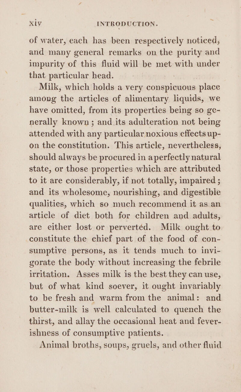 of water, each has been respectively noticed, and many general remarks on the purity and impurity of this fluid will be met with under that particular head. Milk, which holds a very conspicuous place among the articles of alimentary liquids, we have omitted, from its properties being so ge- nerally known ; and its adulteration not being attended with any particular noxious effects up- on the constitution. This article, nevertheless, should always be procured in aperfectly natural state, or those properties which are attributed to it are considerably, if not totally, impaired ; and its wholesome, nourishing, and digestible qualities, which so much recommend it as an article of diet both for children and adults, are either lost or pervertéd. Milk ought to constitute the chief part of the food of con- sumptive persons, as it tends much to invi- gorate the body without increasing the febrile irritation. Asses milk is the best they can use, but of what kind soever, it ought invariably to be fresh and warm from the animal: and butter-milk is well calculated to quench the thirst, and allay the occasional heat and fever- ishness of consumptive patients. Animal broths, soups, gruels, and other fluid