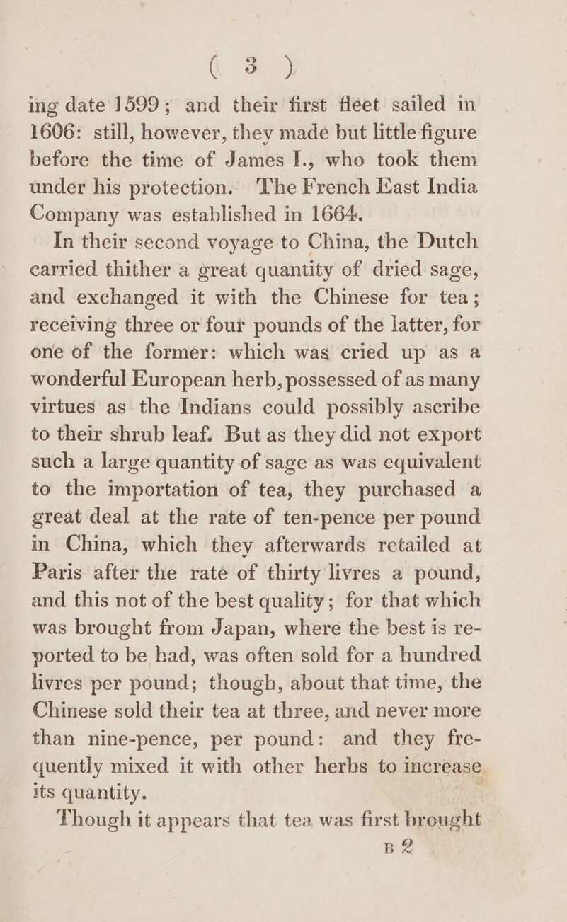 c ing date 1599; and their first fleet sailed in 1606: still, however, they made but little figure before the time of James I., who took them under his protection. The French East India Company was established in 1664. In their second voyage to China, the Dutch carried thither a great quantity of dried sage, and exchanged it with the Chinese for tea; receiving three or four pounds of the latter, for one of the former: which was cried up as a wonderful European herb, possessed of as many virtues as the Indians could possibly ascribe to their shrub leaf. But as they did not export such a large quantity of sage as was equivalent to the importation of tea, they purchased a great deal at the rate of ten-pence per pound in China, which they afterwards retailed at Paris after the rate of thirty livres a pound, and this not of the best quality; for that which was brought from Japan, where the best is re- ported to be had, was often sold for a hundred livres per pound; though, about that time, the Chinese sold their tea at three, and never more than nine-pence, per pound: and they fre- quently mixed it with other herbs to increase its quantity. Though it appears that tea was first ee) | BR