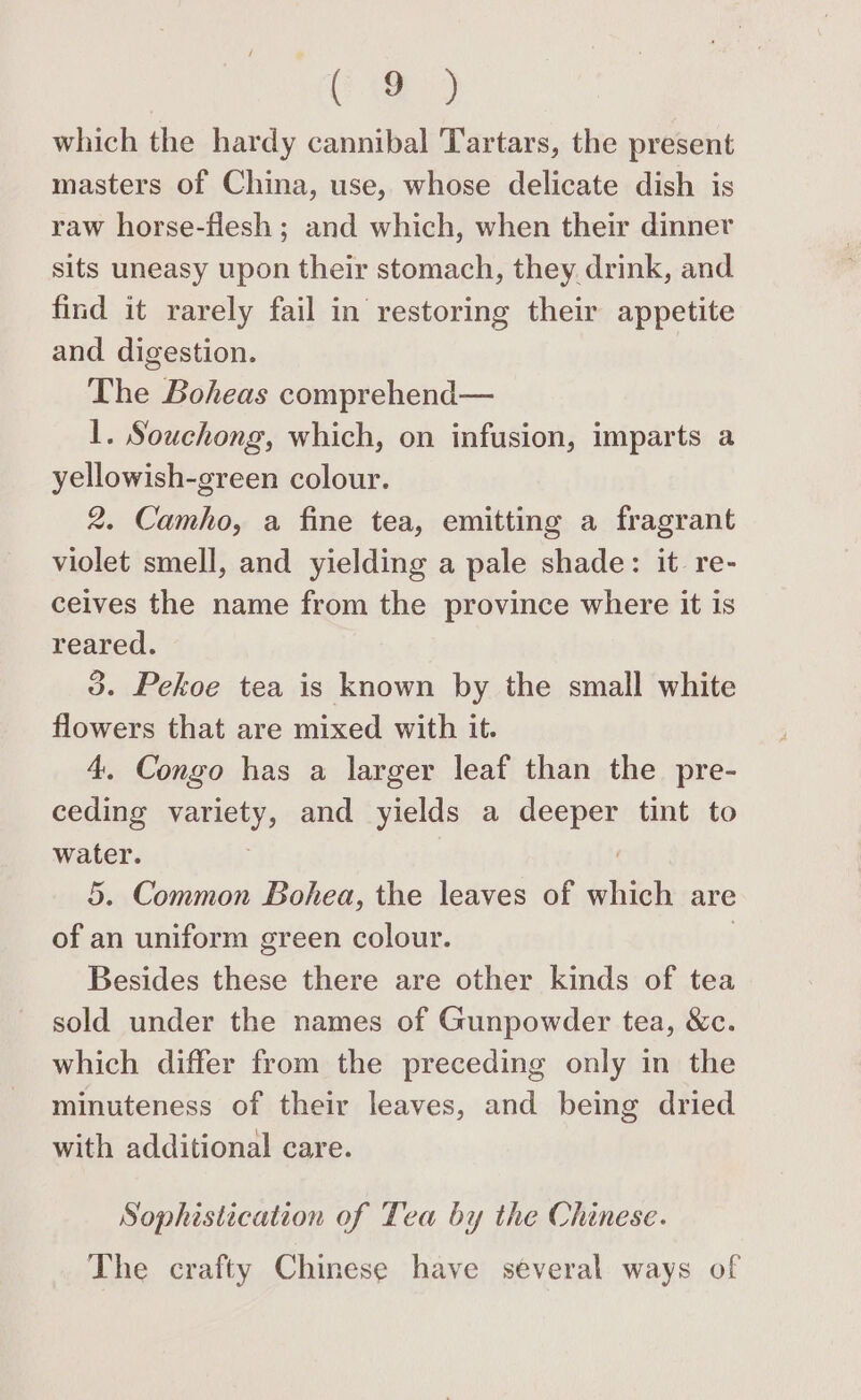 fae 2 which the hardy cannibal Tartars, the present masters of China, use, whose delicate dish is raw horse-flesh ; and which, when their dinner sits uneasy upon their stomach, they drink, and find it rarely fail in restoring their appetite and digestion. The Boheas comprehend— 1. Souchong, which, on infusion, imparts a yellowish-green colour. 2. Camho, a fine tea, emitting a fragrant violet smell, and yielding a pale shade: it re- ceives the name from the province where it is reared. 3. Pekoe tea is known by the small white flowers that are mixed with it. 4, Congo has a larger leaf than the pre- ceding variety, and yields a deeper tint to water. 5. Common Bohea, the leaves of which are of an uniform green colour. ) Besides these there are other kinds of tea sold under the names of Gunpowder tea, &amp;c. which differ from the preceding only in the minuteness of their leaves, and being dried with additional care. Sophistication of Tea by the Chinese. The crafty Chinese have several ways of