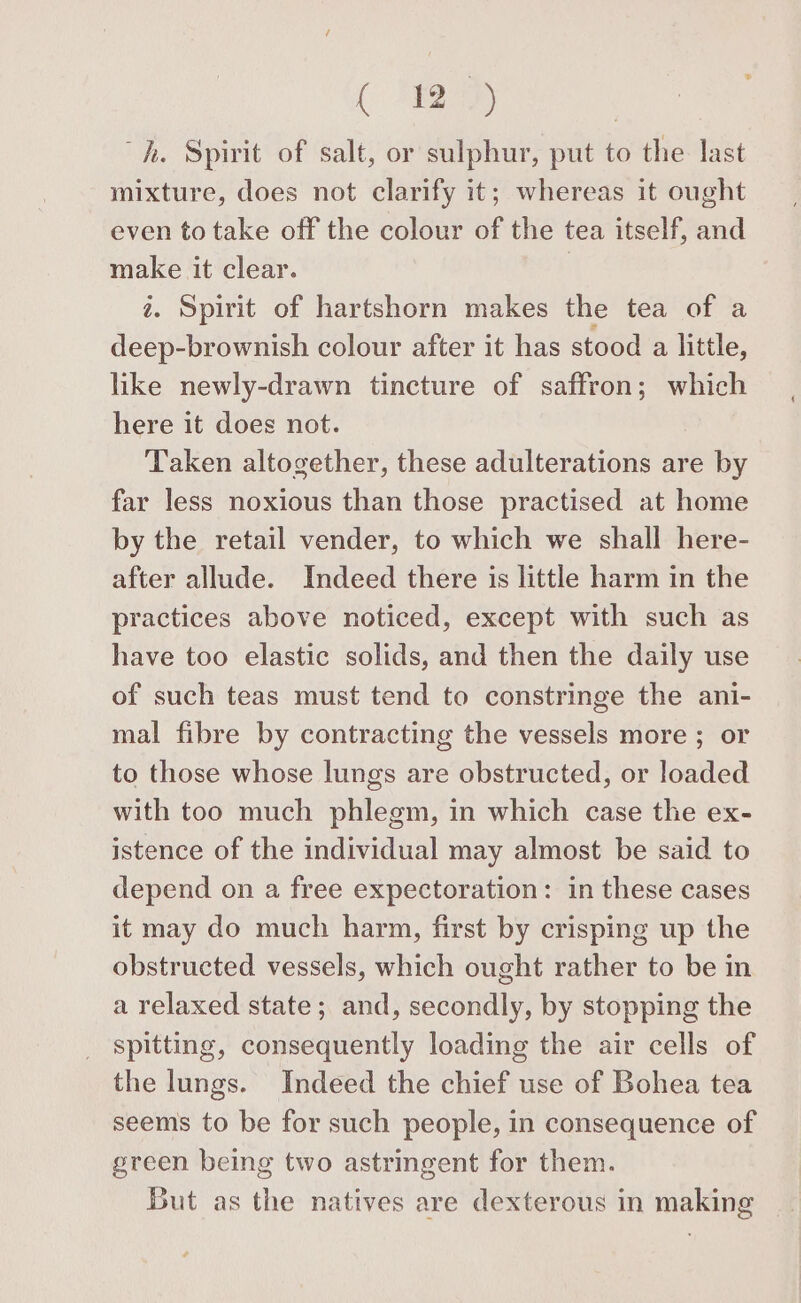 ( 42) hh. Spirit of salt, or sulphur, put to the last mixture, does not clarify it; whereas it ought even to take off the colour of the tea itself, and make it clear. | 2. Spirit of hartshorn makes the tea of a deep-brownish colour after it has stood a little, like newly-drawn tincture of saffron; which here it does not. Taken altogether, these adulterations are by far less noxious than those practised at home by the retail vender, to which we shall here- after allude. Indeed there is little harm in the practices above noticed, except with such as have too elastic solids, and then the daily use of such teas must tend to constringe the ani- mal fibre by contracting the vessels more ; or to those whose lungs are obstructed, or loaded with too much phlegm, in which case the ex- istence of the individual may almost be said to depend on a free expectoration: in these cases it may do much harm, first by crisping up the obstructed vessels, which ought rather to be in a relaxed state; and, secondly, by stopping the spitting, consequently loading the air cells of the lungs. Indeed the chief use of Bohea tea seems to be for such people, in consequence of green being two astringent for them. But as the natives are dexterous in making