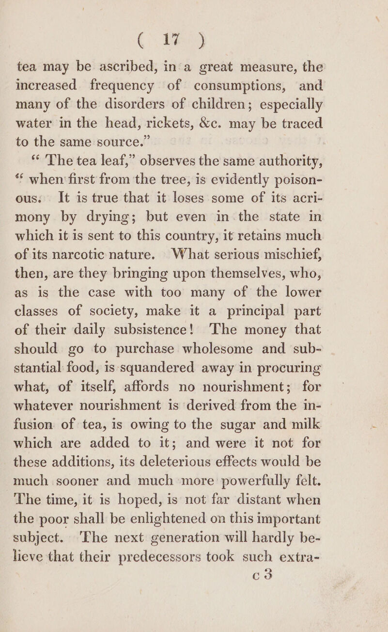 CBee) tea may be ascribed, in‘a great measure, the increased frequency of consumptions, and many of the disorders of children; especially water in the head, rickets, &amp;c. may be traced to the same source.” 7 “* The tea leaf,” observes the same authority, ** when first from the tree, is evidently poison- ous: It is true that it loses some of its acri- mony by drying; but even in the state in which it is sent to this country, it retains much of its narcotic nature. What serious mischief, then, are they bringing upon themselves, who, as is the case with too many of the lower classes of society, make it a principal part of their daily subsistence! ‘The money that should go to purchase wholesome and sub- stantial food, is squandered away in procuring what, of itself, affords no nourishment; for whatever nourishment is derived from the in- fusion of tea, is owing to the sugar and milk which are added to it; and were it not for these additions, its deleterious effects would be much sooner and much more powerfully felt. The time, it is hoped, is not far distant when the poor shall be enlightened on this important subject. ‘The next generation will hardly be- lieve that their predecessors took such extra- c3