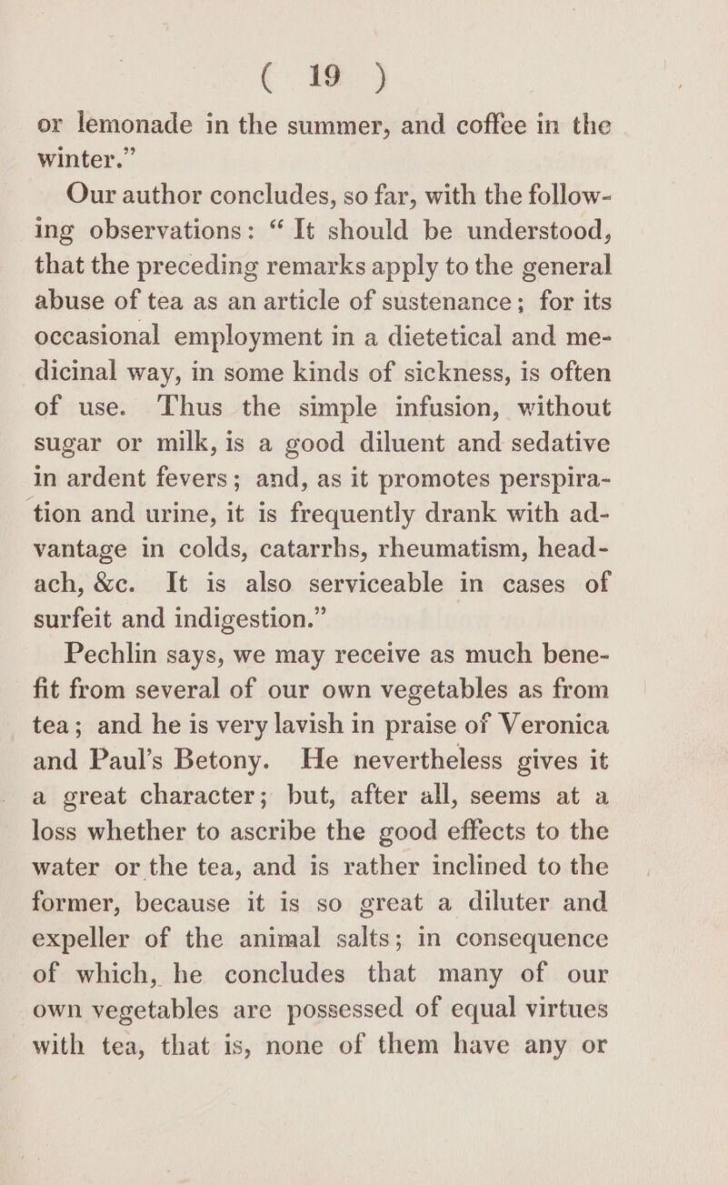 or lemonade in the summer, and coffee in the winter.” Our author concludes, so far, with the follow- ing observations: “ It should be understood, that the preceding remarks apply to the general abuse of tea as an article of sustenance; for its occasional employment in a dietetical and me- dicinal way, in some kinds of sickness, is often of use. Thus the simple infusion, without sugar or milk, is a good diluent and sedative in ardent fevers; and, as it promotes perspira- tion and urine, it is frequently drank with ad- vantage in colds, catarrhs, rheumatism, head- ach, &amp;c. It is also serviceable in cases of surfeit and indigestion.” Pechlin says, we may receive as much bene- fit from several of our own vegetables as from tea; and he is very lavish in praise of Veronica and Paul’s Betony. He nevertheless gives it a great character; but, after all, seems at a loss whether to ascribe the good effects to the water or the tea, and is rather inclined to the former, because it is so great a diluter and expeller of the animal salts; in consequence of which, he concludes that many of our own vegetables are possessed of equal virtues with tea, that is, none of them have any or