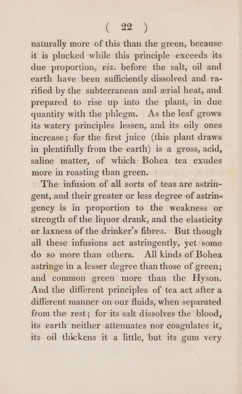 naturally more of this than the green, because it is plucked while this principle exceeds its due proportion, viz. before the salt, oil and earth have been sufficiently dissolved and ra- rified by the subterranean and erial heat, and prepared to rise up into the plant, in due quantity with the phlegm. As the leaf grows its watery principles lessen, and its oily ones increase; for the first juice (this plant draws in plentifully from the earth) is a gross, acid, saline matter, of which Bohea tea exudes more in roasting than green. The infusion of all sorts of teas are astrin- gent, and their greater or less degree of astrin- gency is in proportion to the weakness or strength of the liquor drank, and the elasticity or laxness of the drinker’s fibres. But though all these infusions act astringently, yet some do so more than others. All kinds of Bohea astringe in a lesser degree than those of green; and common green more than the Hyson. And the different principles of tea act after a different manner on our fluids, when separated from the rest; for its salt dissolves the ‘blood, its earth neither attenuates nor coagulates it, its oil thickens it a little, but its gum very