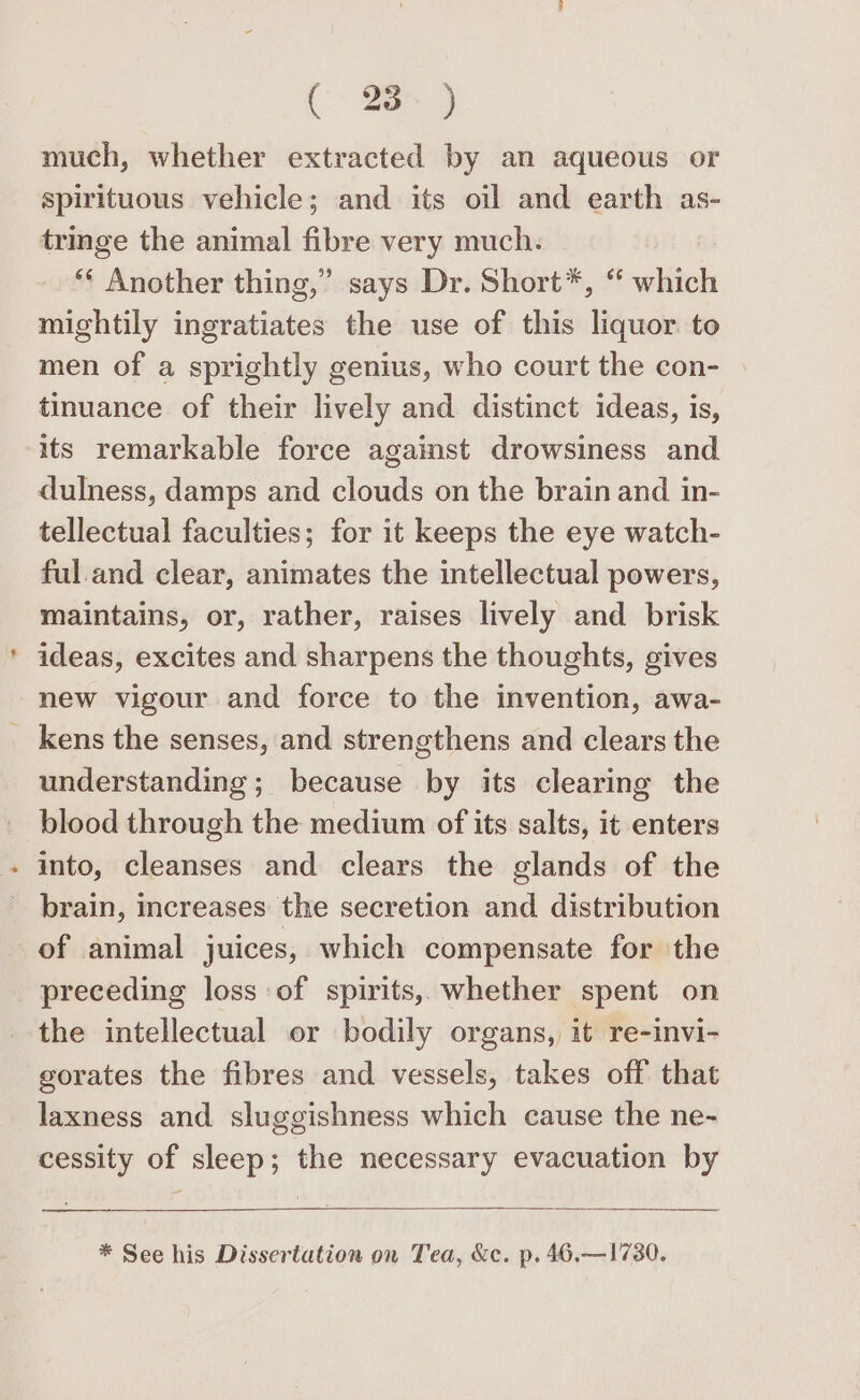 ('- Bee ) much, whether extracted by an aqueous or spirituous vehicle; and its oil and earth as- tringe the animal fibre very much. ‘“* Another thing,” says Dr. Short*, “ which mightily ingratiates the use of this liquor. to men of a sprightly genius, who court the con- tinuance of their lively and distinct ideas, is, its remarkable force against drowsiness and dulness, damps and clouds on the brain and in- tellectual faculties; for it keeps the eye watch- ful.and clear, animates the intellectual powers, maintains, or, rather, raises lively and brisk ideas, excites and sharpens the thoughts, gives new vigour and force to the invention, awa- _ kens the senses, and strengthens and clears the understanding ; because by its clearing the blood through the medium of its salts, it enters into, cleanses and clears the glands of the brain, increases the secretion and distribution of animal juices, which compensate for the preceding loss of spirits, whether spent on the intellectual or bodily organs, it re-invi- gorates the fibres and vessels, takes off that laxness and sluggishness which cause the ne- cessity of sleep; the necessary evacuation by * See his Dissertation on Tea, &amp;c. p. 46.—1730.