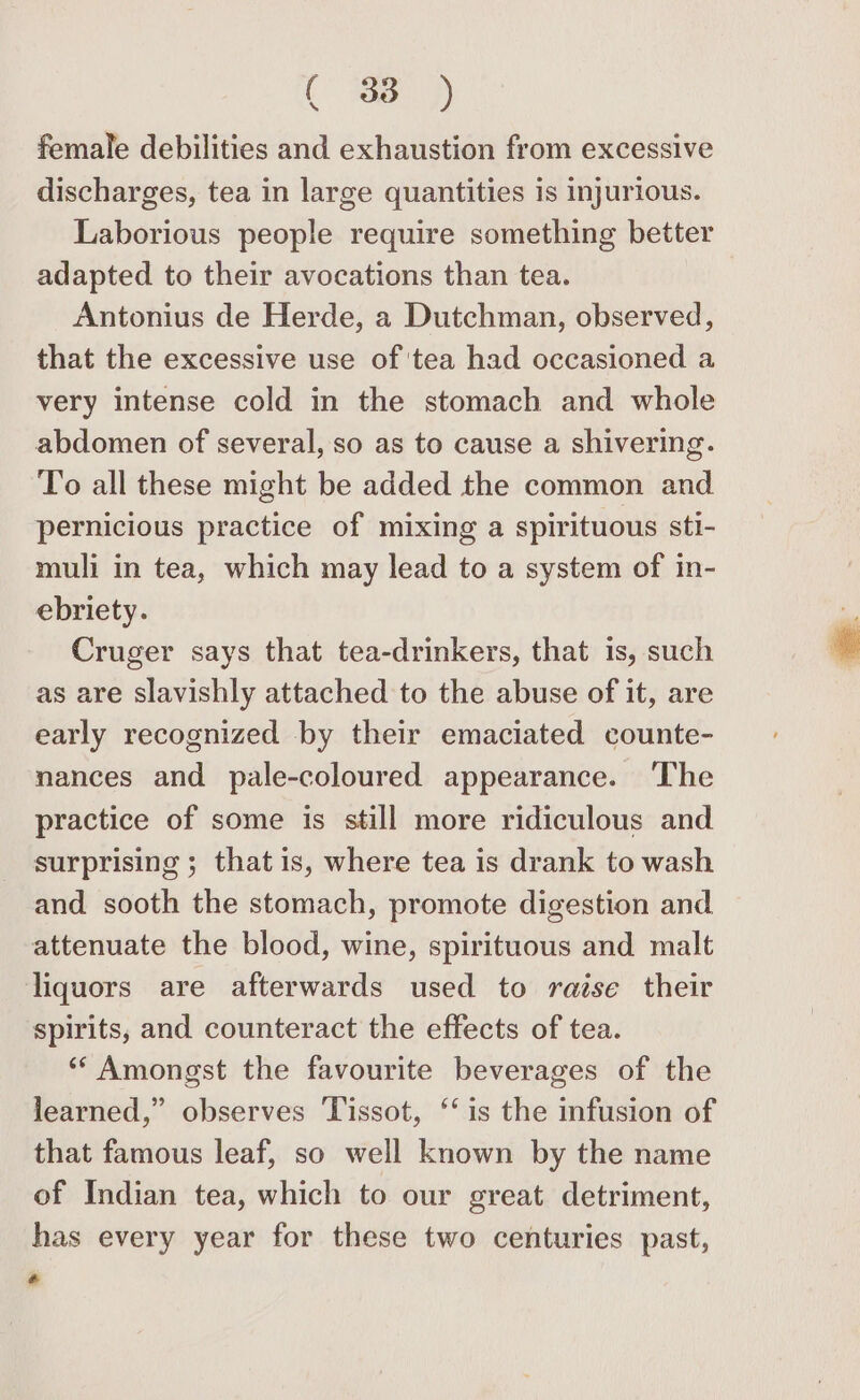 ( \ female debilities and exhaustion from excessive discharges, tea in large quantities is injurious. Laborious people require something better adapted to their avocations than tea. Antonius de Herde, a Dutchman, observed, that the excessive use of ‘tea had occasioned a very intense cold in the stomach and whole abdomen of several, so as to cause a shivering. To all these might be added the common and pernicious practice of mixing a spirituous sti- muli in tea, which may lead to a system of in- ebriety. Cruger says that tea-drinkers, that is, such as are slavishly attached to the abuse of it, are early recognized by their emaciated counte- nances and pale-coloured appearance. ‘The practice of some is still more ridiculous and surprising ; that is, where tea is drank to wash and sooth the stomach, promote digestion and attenuate the blood, wine, spirituous and malt liquors are afterwards used to raise their spirits, and counteract the effects of tea. ‘“ Amongst the favourite beverages of the learned,” observes Tissot, ‘‘ is the infusion of that famous leaf, so well known by the name of Indian tea, which to our great detriment, has every year for these two centuries past,