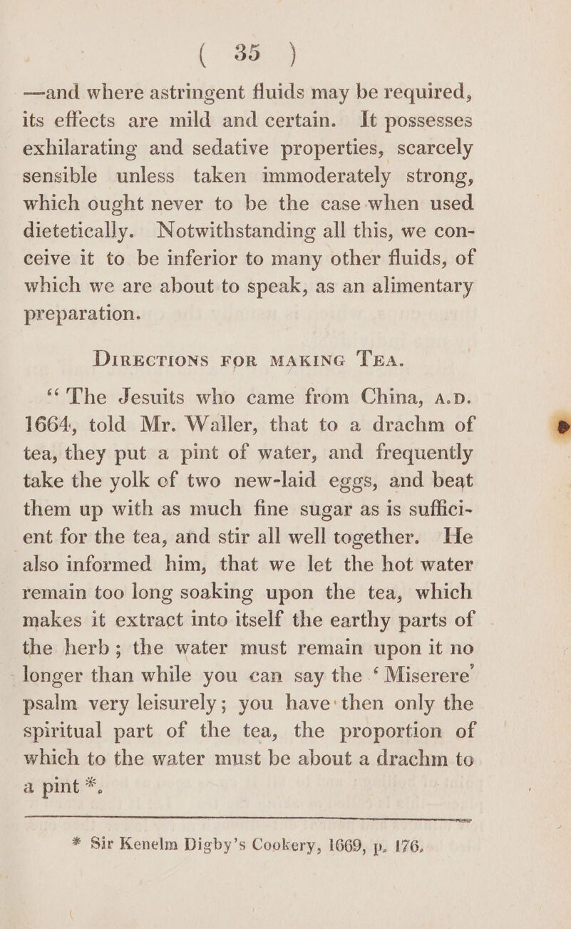 (a —and where astringent fluids may be required, its effects are mild and certain. It possesses exhilarating and sedative properties, scarcely sensible unless taken immoderately strong, which ought never to be the case when used dietetically. Notwithstanding all this, we con- ceive it to be inferior to many other fluids, of which we are about to speak, as an alimentary preparation. DIRECTIONS FOR MAKING TEA. “The Jesuits who came from China, a.p. 1664, told Mr. Waller, that to a drachm of tea, they put a pint of water, and frequently take the yolk ef two new-laid eggs, and beat them up with as much fine sugar as is suflici- ent for the tea, and stir all well together. He also informed him, that we let the hot water remain too long soaking upon the tea, which makes it extract into itself the earthy parts of the herb; the water must remain upon it no longer than while you can say the ‘ Miserere’ psalm very leisurely; you have:then only the spiritual part of the tea, the proportion of which to the water must be about a drachm to a pint *, * Sir Kenelm Digby’s Cookery, 1669, p. 176,