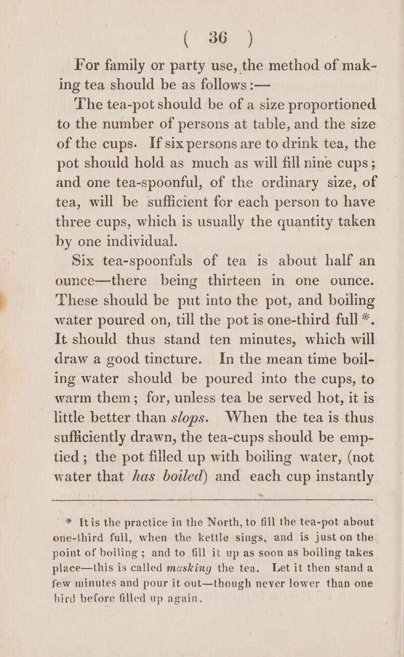 (a) For family or party use, the method of mak- ing tea should be as follows :— The tea-pot should be of a size proportioned to the number of persons at table, and the size of the cups. If six persons are to drink tea, the pot should hold as much as will fill nine cups ; and one tea-spoonful, of the ordinary size, of tea, will be sufficient for each person to have three cups, which is usually the quantity taken by one individual. Six tea-spoonfuls of tea is about half an ounce—there being thirteen in one ounce. These should be put into the pot, and boiling water poured on, till the pot is one-third full *. It should thus stand ten minutes, which will draw a good tincture. In the mean time boil- ing water should be poured into the cups, to warm them; for, unless tea be served hot, it is little better than sfops. When the tea is thus sufficiently drawn, the tea-cups should be emp- tied ; the pot filled up with boiling water, (not water that has botled) and each cup instantly ~ ~* tis the practice in the North, to fill the tea-pot about one-third full, when the kettle sings, and is just on the point of boiling ; and to fill it up as soon as boiling takes place—this is called masking the tea. Let it then standa few minutes and pour it out—though never lower than one hird before filled up again.