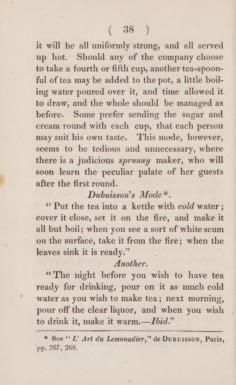 it will be all uniformly strong, and all served up hot. Should any of the company choose to take a fourth or fifth cup, another tea-spoon- ful of tea may be added to the pot, a little boil- ing water poured over it, and time allowed it to draw, and the whole should be managed as before. Some prefer sending the sugar and cream round with each cup, that each person may suit his own taste. ‘This mede, however, seems to be tedious and unnecessary, where there is a judicious sprunny maker, who will soon learn the peculiar palate of her guests after the first round. Dubuisson’s Mode*. ** Put the tea into a kettle with cold water ; cover it close, set it on the fire, and make it all but boil; when you see a sort of white scum on the surface, take it from the fire; when the leaves sink it is ready.” Another. “The night before you wish to have tea ready for drinking, pour on it as much cold water as you wish to make tea; next morning, pour off the clear liquor, and when you wish to drink it, make it warm.—Jbid.” * See ‘‘ L’ Art dw Lemonadier,” de DuBuisson, Paris, pp: 267, 268,