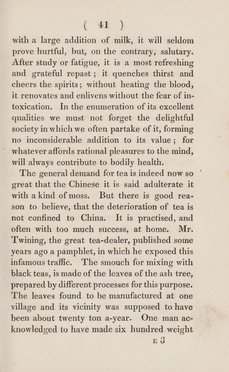 ( oh with a large addition of milk, it will seldom prove hurtful, but, on the contrary, salutary. After study or fatigue, it is a most refreshing and grateful repast ; it quenches thirst and cheers the spirits; without heating the blood, it renovates and enlivens without the fear of in- toxication. In the enumeration of its excellent qualities we must not forget the delightful society in which we often partake of it, forming no inconsiderable addition to its value; for whatever affords rational pleasures to the mind, will always contribute to bodily health. The general demand for tea is indeed now so great that the Chinese it is said adulterate it with a kind of moss. But there is good rea- son to believe, that the deterioration of tea is not confined to China. It is practised, and often with too much success, at home. Mr. Twining, the great tea-dealer, published some years ago a pamphlet, in which he exposed this infamous traffic. The smouch for mixing with _ black teas, is made of the leaves of the ash tree, prepared by different processes for this purpose. The leaves found to be manufactured at one village and its vicinity was supposed to have been about twenty ton a-year. One man ac- knowledged to have made six hundred weight EO