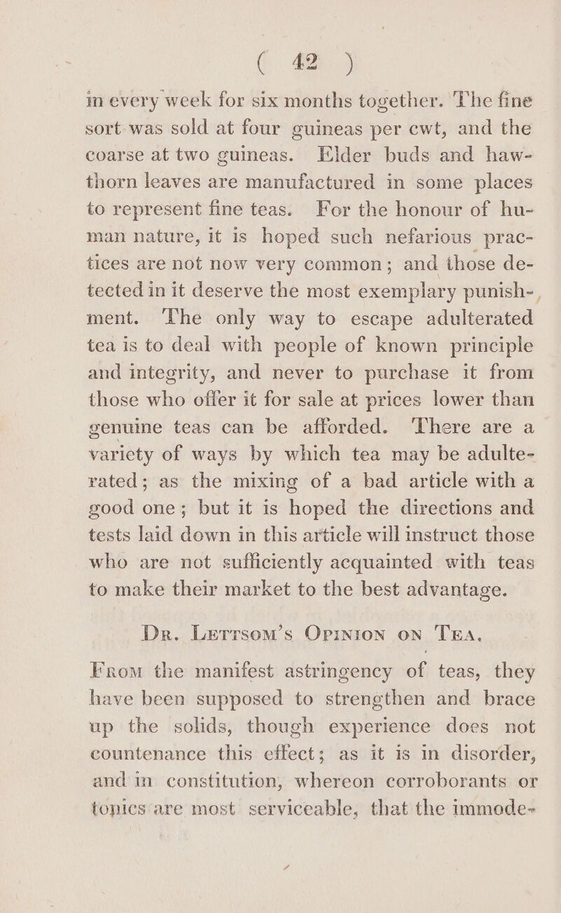 m every week for six months together. The fine sort was sold at four guineas per cwt, and the coarse at two guineas. Elder buds and haw- thorn leaves are manufactured in some places to represent fine teas. For the honour of hu- man nature, it is hoped such nefarious prac- tices are not now very common; and those de- tected in it deserve the most exemplary punish-, ment. The only way to escape adulterated tea is to deal with people of known principle and integrity, and never to purchase it from those who offer it for sale at prices lower than genuine teas can be afforded. ‘There are a variety of ways by which tea may be adulte- rated; as the mixing of a bad article with a good one; but it is hoped the directions and tests laid down in this article will instruct those who are not sufficiently acquainted with teas to make their market to the best advantage. Dr. Letrrsom’s Opinion on TEA. From the manifest astringency of teas, they have been supposed to strengthen and brace up the solids, though experience does not countenance this effect; as it is in disorder, and in constitution, whereon corroborants or tonics are most serviceable, that the immede-