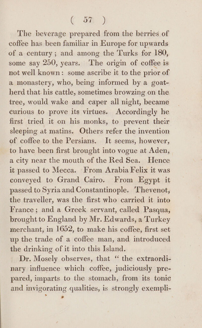 ( de ) The beverage prepared from the berries of coffee has been familiar in Kurope for upwards of a century ; and among the Turks for 180, some say 250, years. The origin of coffee is not well known: some ascribe it to the prior of a monastery, who, being informed by a goat- herd that. his cattle, sometimes browzing on the tree, would wake and caper all night, became curious to prove its virtues. Accordingly he first tried it on his monks, to prevent their sleeping at matins. Others refer the invention of coffee to the Persians. It seems, however, to have been first brought into vogue at Aden, a city near the mouth of the Red Sea. Hence it passed to Mecca. From Arabia Felix it was conveyed to Grand Cairo. From Egypt it passed to Syria and Constantinople. ‘Thevenot, the traveller, was the first who carried it into France; and a Greek servant, called Pasqua, brought to England by Mr. Edwards, a Turkey merchant, in 1652, to make his coffee, first set up the trade of a coffee man, and introduced the drinking of it into this Island. Dr. Mosely observes, that ‘ the extraordi- nary influence which coffee, judiciously pre- pared, imparts to the stomach, from its tonic and invigorating qualities, is strongly exempli- . »